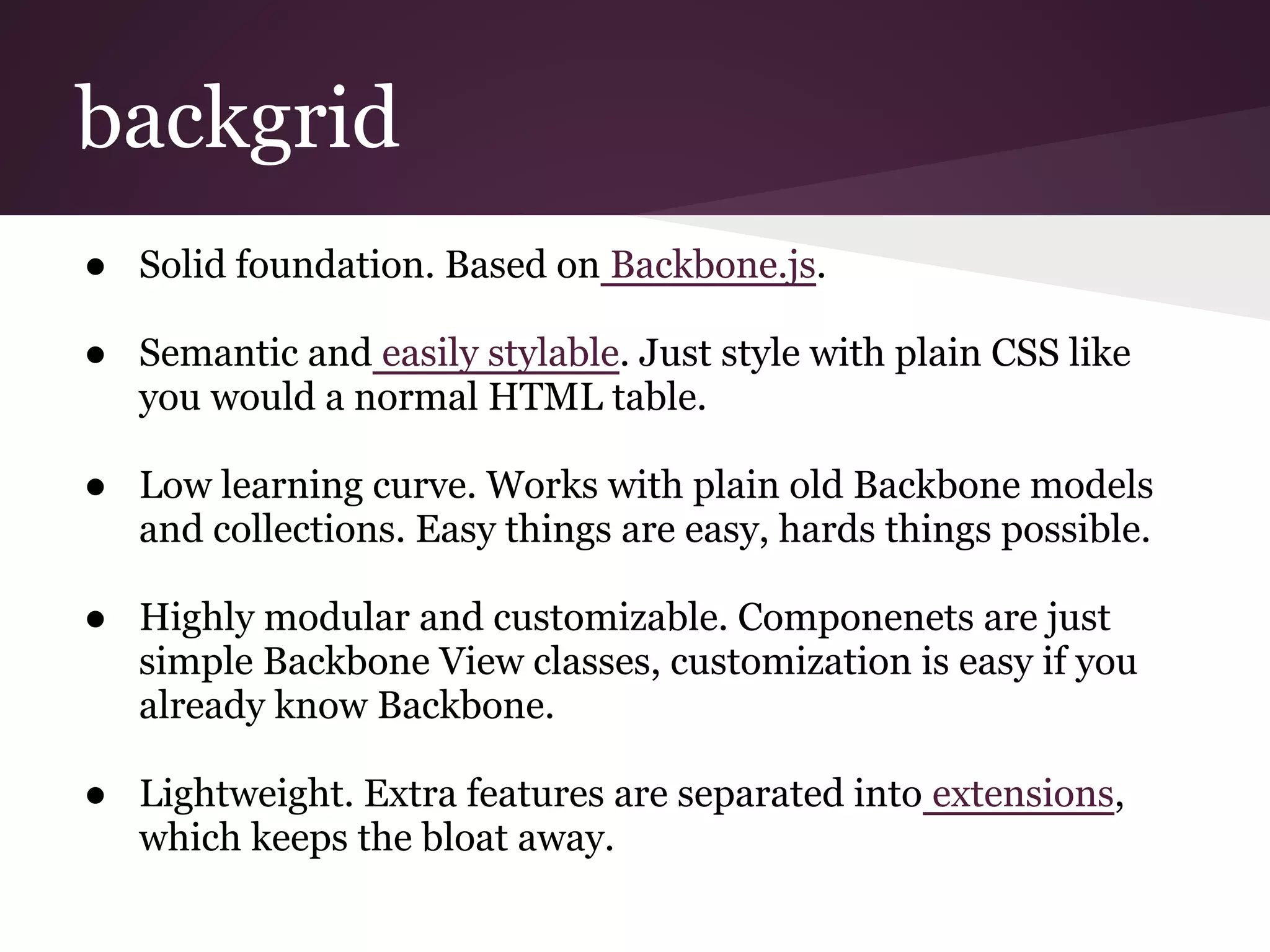 backgrid
● Solid foundation. Based on Backbone.js.
● Semantic and easily stylable. Just style with plain CSS like
you would a normal HTML table.
● Low learning curve. Works with plain old Backbone models
and collections. Easy things are easy, hards things possible.
● Highly modular and customizable. Componenets are just
simple Backbone View classes, customization is easy if you
already know Backbone.
● Lightweight. Extra features are separated into extensions,
which keeps the bloat away.
 