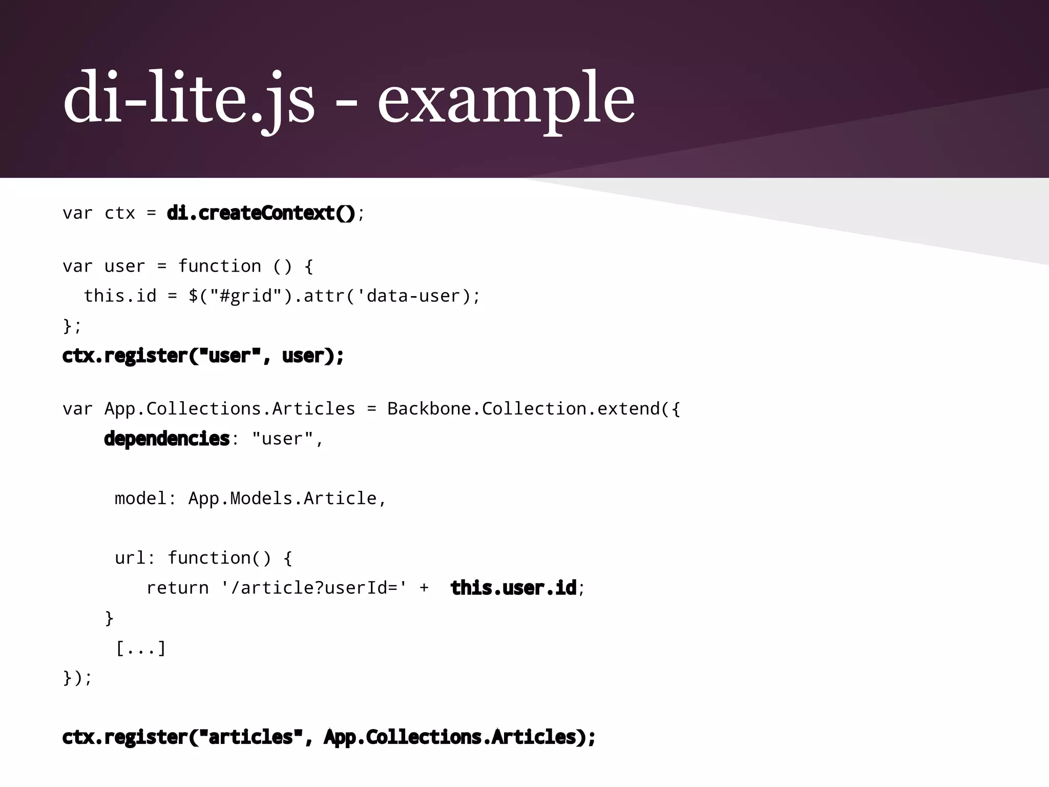 di-lite.js - example
var ctx = di.createContext();
var user = function () {
this.id = $("#grid").attr('data-user);
};
ctx.register("user", user);
var App.Collections.Articles = Backbone.Collection.extend({
dependencies: "user",
model: App.Models.Article,
url: function() {
return '/article?userId=' + this.user.id;
}
[...]
});
ctx.register("articles", App.Collections.Articles);
 
