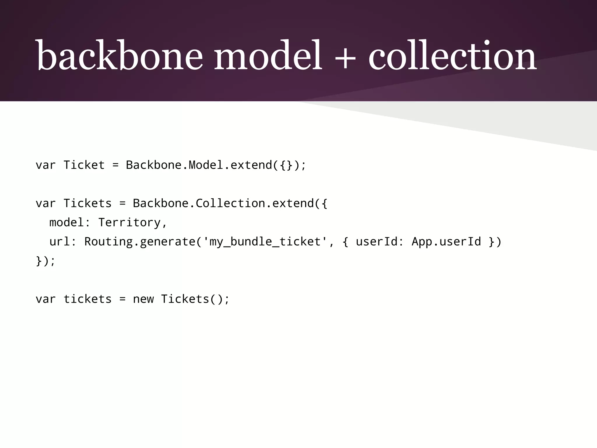 backbone model + collection
var Ticket = Backbone.Model.extend({});
var Tickets = Backbone.Collection.extend({
model: Territory,
url: Routing.generate('my_bundle_ticket', { userId: App.userId })
});
var tickets = new Tickets();
 