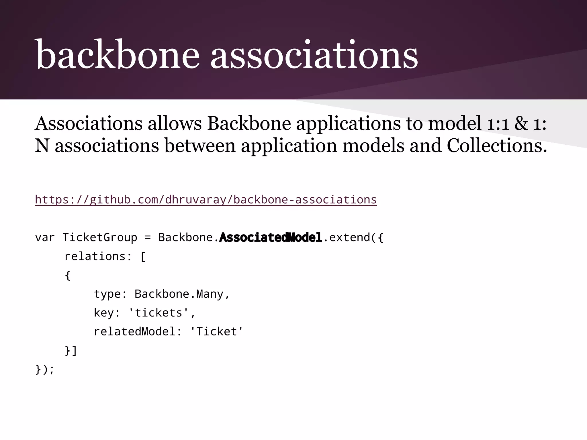 backbone associations
Associations allows Backbone applications to model 1:1 & 1:
N associations between application models and Collections.
https://github.com/dhruvaray/backbone-associations
var TicketGroup = Backbone.AssociatedModel.extend({
relations: [
{
type: Backbone.Many,
key: 'tickets',
relatedModel: 'Ticket'
}]
});
 