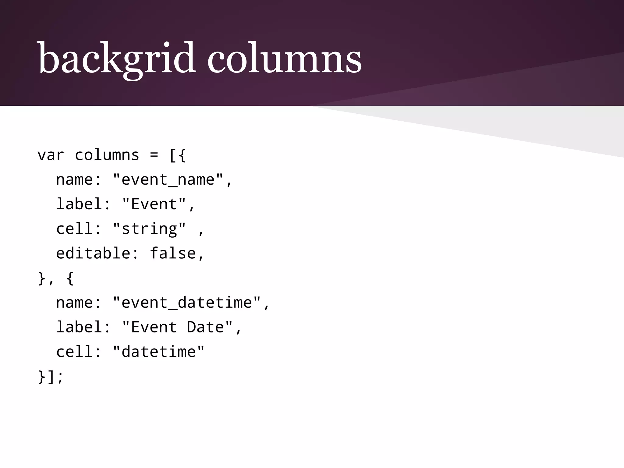 backgrid columns
var columns = [{
name: "event_name",
label: "Event",
cell: "string" ,
editable: false,
}, {
name: "event_datetime",
label: "Event Date",
cell: "datetime"
}];
 