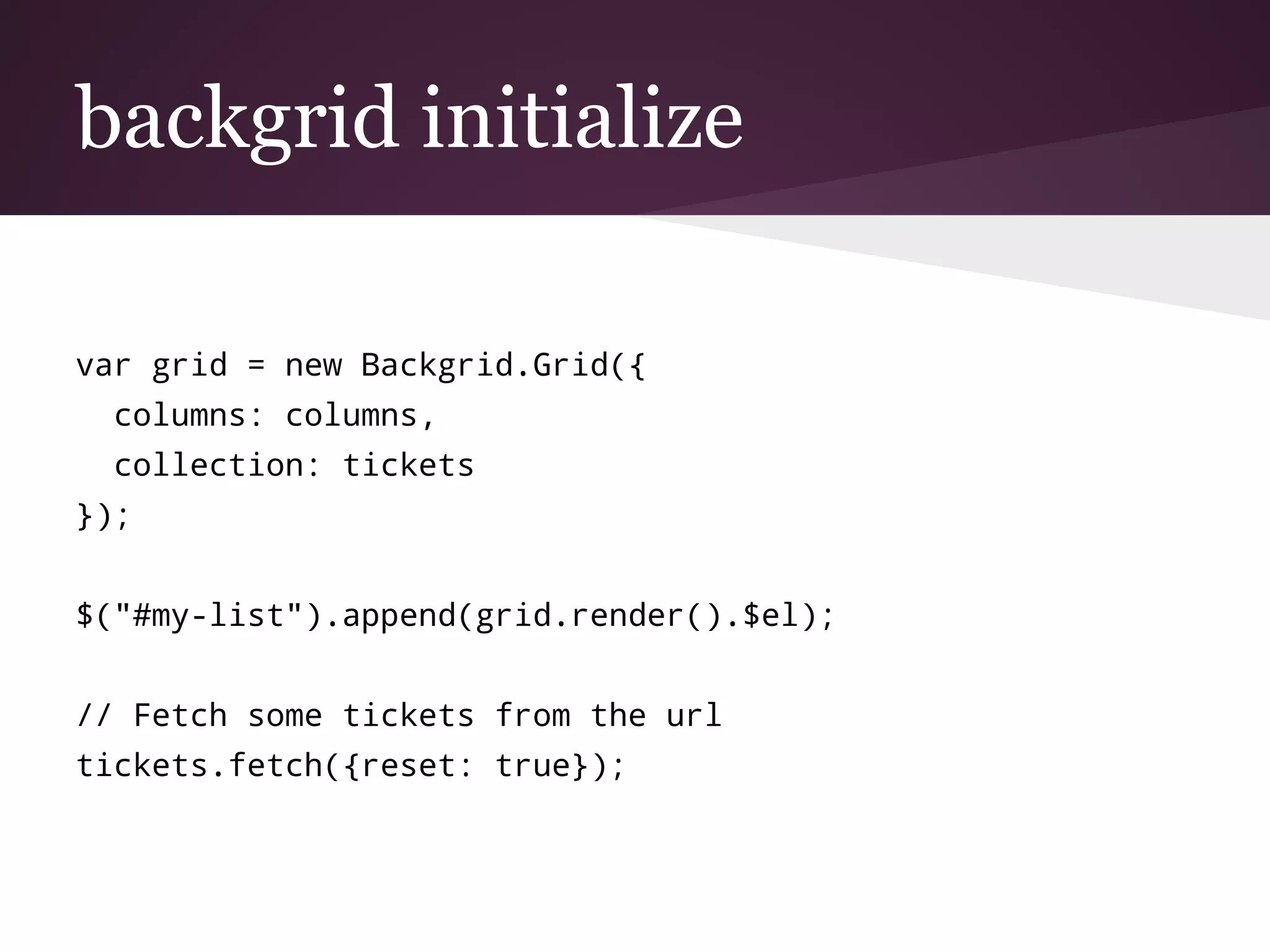 backgrid initialize
var grid = new Backgrid.Grid({
columns: columns,
collection: tickets
});
$("#my-list").append(grid.render().$el);
// Fetch some tickets from the url
tickets.fetch({reset: true});
 