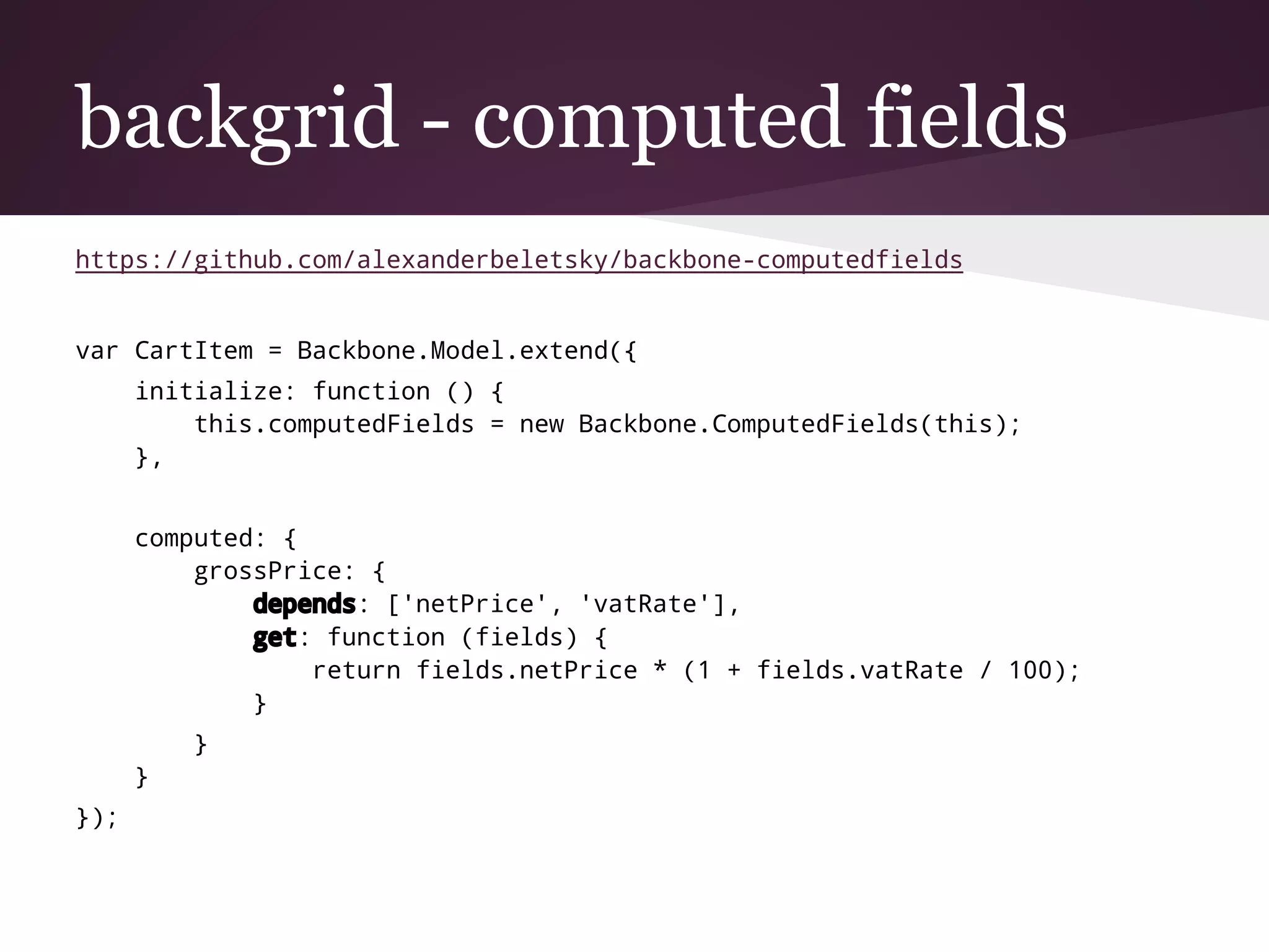 backgrid - computed fields
https://github.com/alexanderbeletsky/backbone-computedfields
var CartItem = Backbone.Model.extend({
initialize: function () {
this.computedFields = new Backbone.ComputedFields(this);
},
computed: {
grossPrice: {
depends: ['netPrice', 'vatRate'],
get: function (fields) {
return fields.netPrice * (1 + fields.vatRate / 100);
}
}
}
});
 