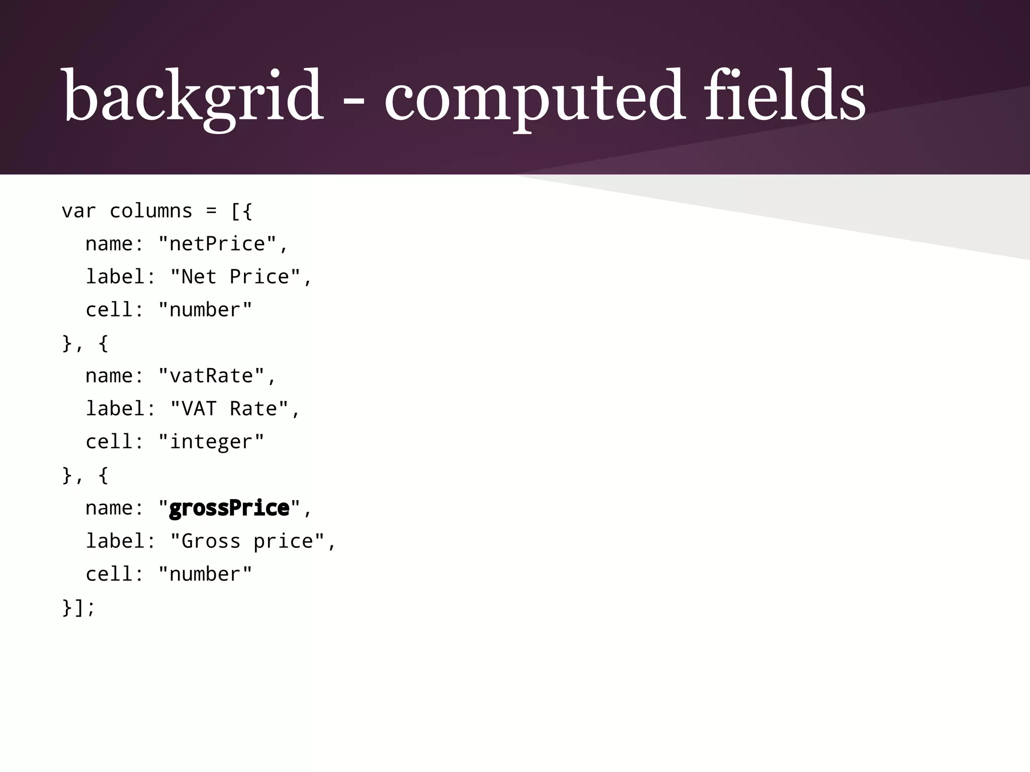 backgrid - computed fields
var columns = [{
name: "netPrice",
label: "Net Price",
cell: "number"
}, {
name: "vatRate",
label: "VAT Rate",
cell: "integer"
}, {
name: "grossPrice",
label: "Gross price",
cell: "number"
}];
 