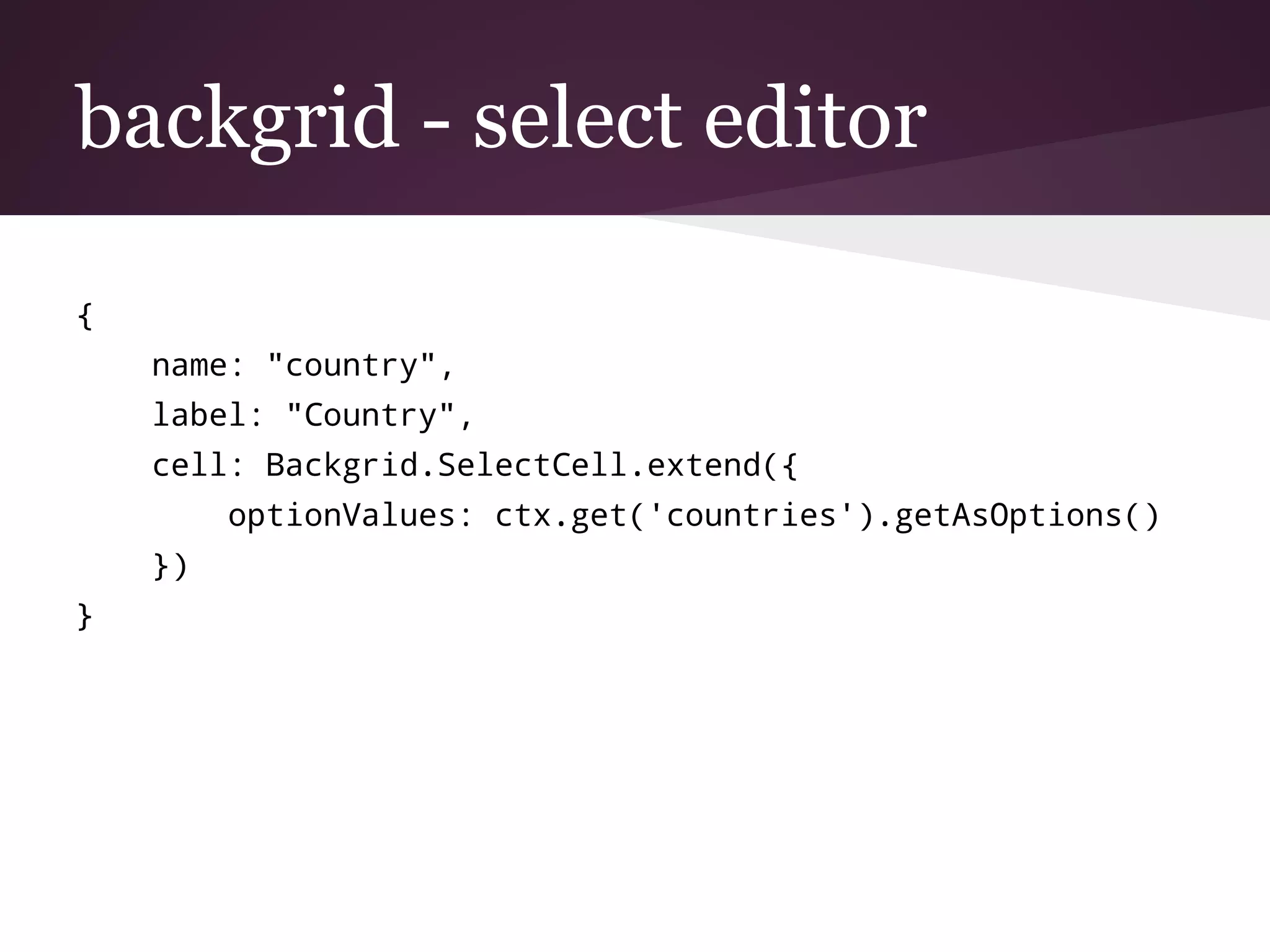 backgrid - select editor
{
name: "country",
label: "Country",
cell: Backgrid.SelectCell.extend({
optionValues: ctx.get('countries').getAsOptions()
})
}
 