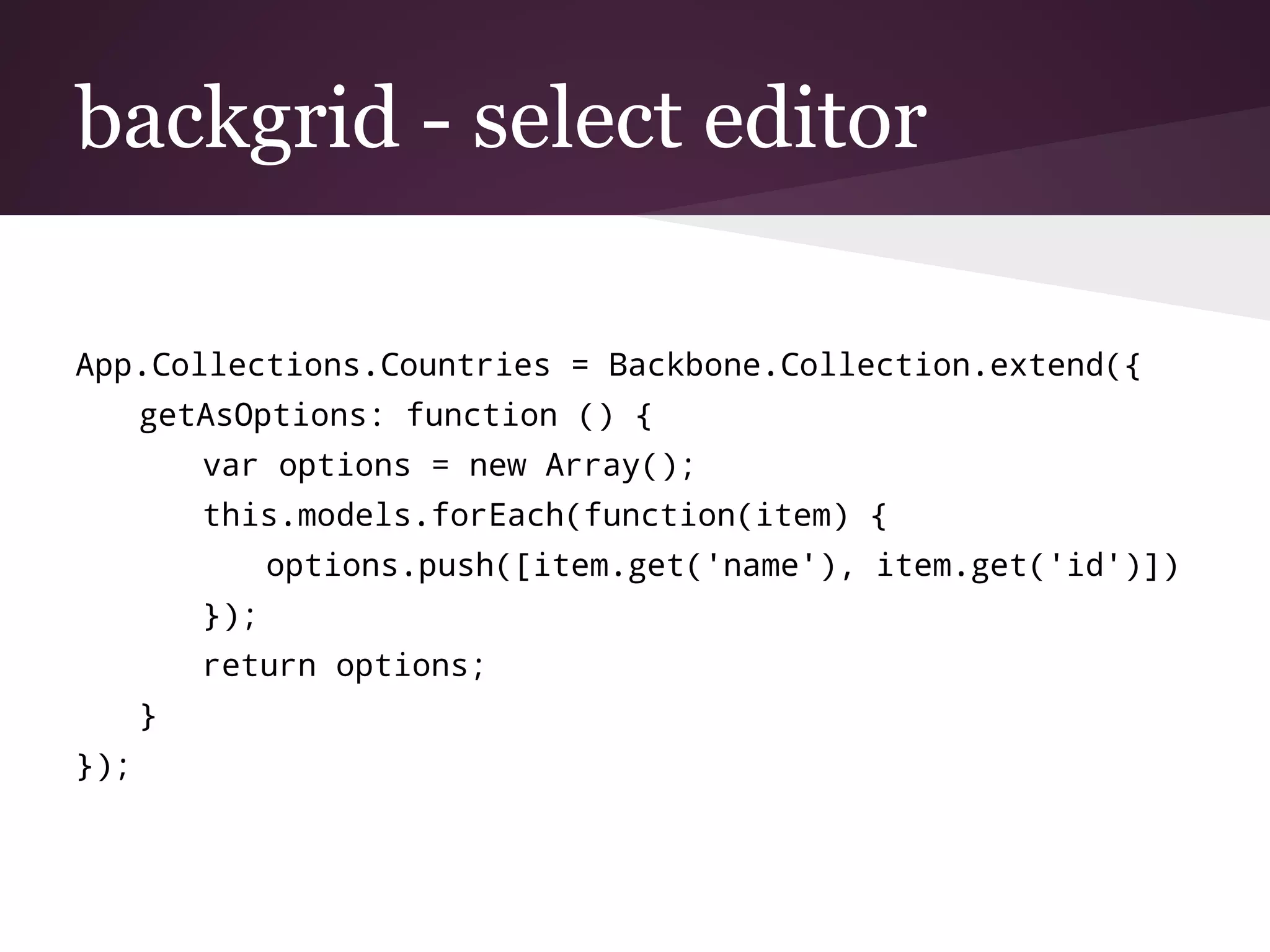 backgrid - select editor
App.Collections.Countries = Backbone.Collection.extend({
getAsOptions: function () {
var options = new Array();
this.models.forEach(function(item) {
options.push([item.get('name'), item.get('id')])
});
return options;
}
});
 