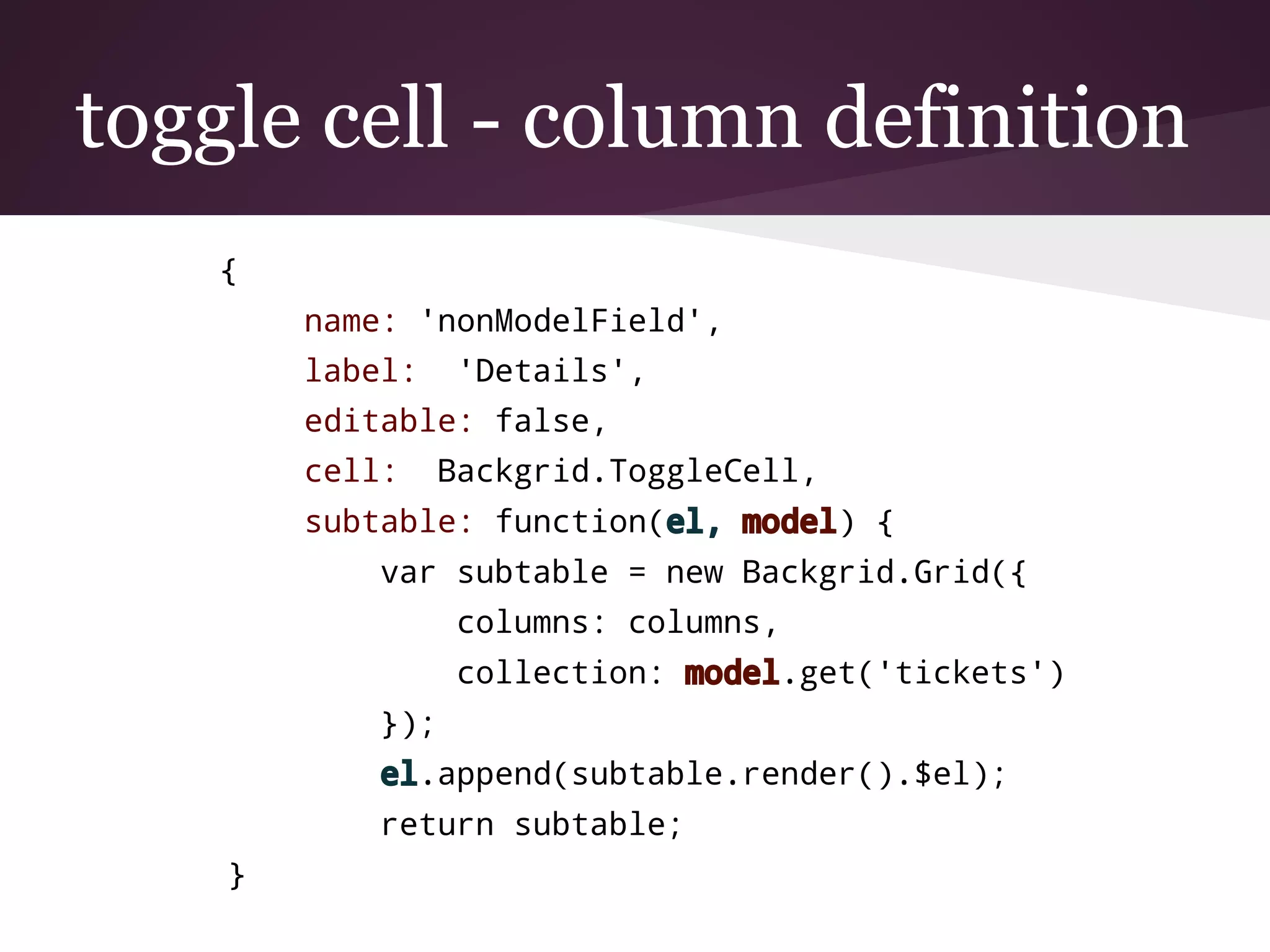 toggle cell - column definition
{
name: 'nonModelField',
label: 'Details',
editable: false,
cell: Backgrid.ToggleCell,
subtable: function(el, model) {
var subtable = new Backgrid.Grid({
columns: columns,
collection: model.get('tickets')
});
el.append(subtable.render().$el);
return subtable;
}
 