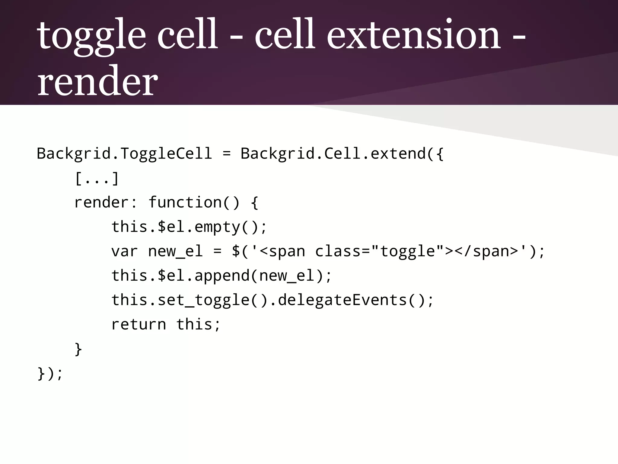 toggle cell - cell extension -
render
Backgrid.ToggleCell = Backgrid.Cell.extend({
[...]
render: function() {
this.$el.empty();
var new_el = $('<span class="toggle"></span>');
this.$el.append(new_el);
this.set_toggle().delegateEvents();
return this;
}
});
 
