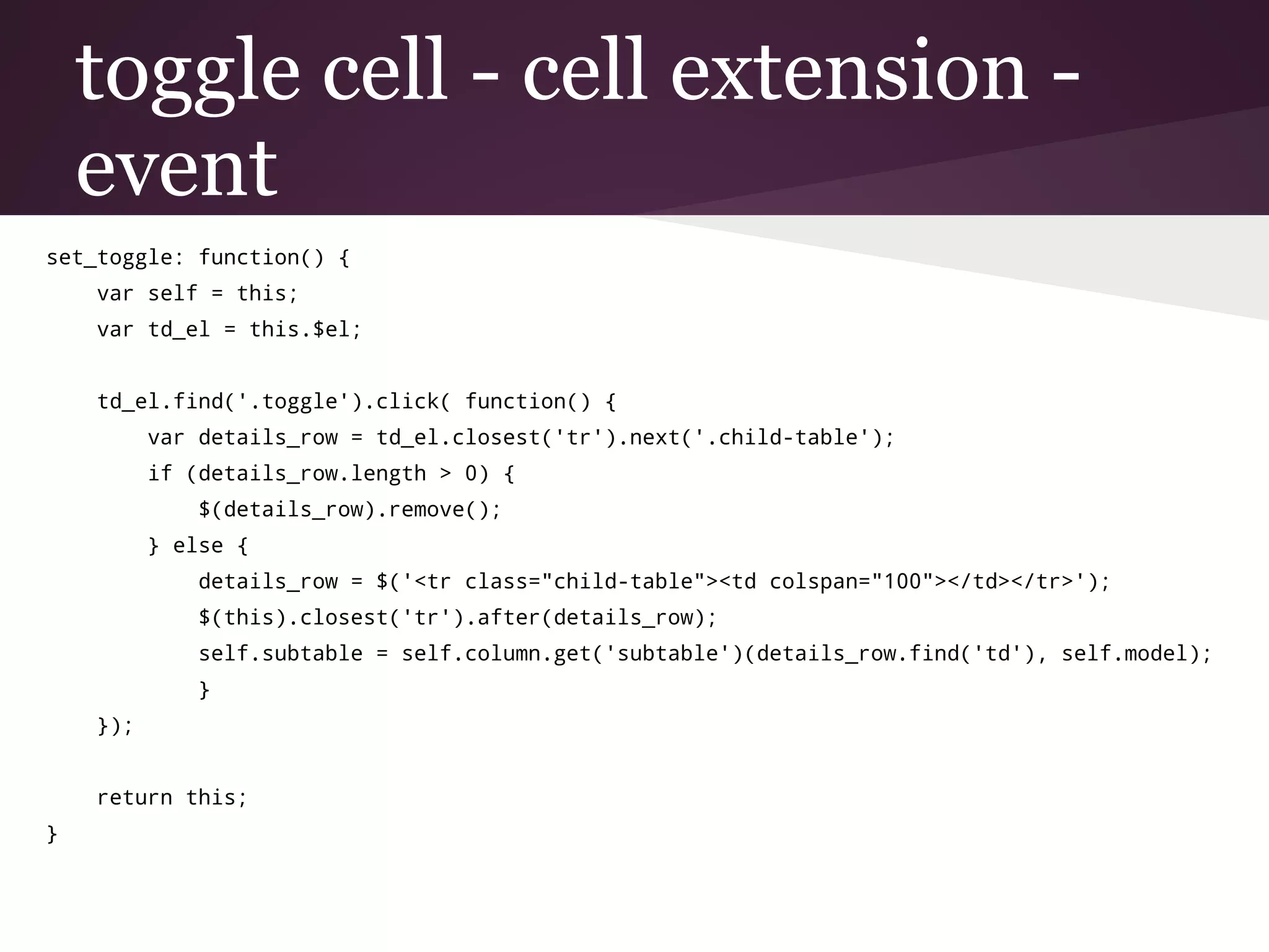 toggle cell - cell extension -
event
set_toggle: function() {
var self = this;
var td_el = this.$el;
td_el.find('.toggle').click( function() {
var details_row = td_el.closest('tr').next('.child-table');
if (details_row.length > 0) {
$(details_row).remove();
} else {
details_row = $('<tr class="child-table"><td colspan="100"></td></tr>');
$(this).closest('tr').after(details_row);
self.subtable = self.column.get('subtable')(details_row.find('td'), self.model);
}
});
return this;
}
 