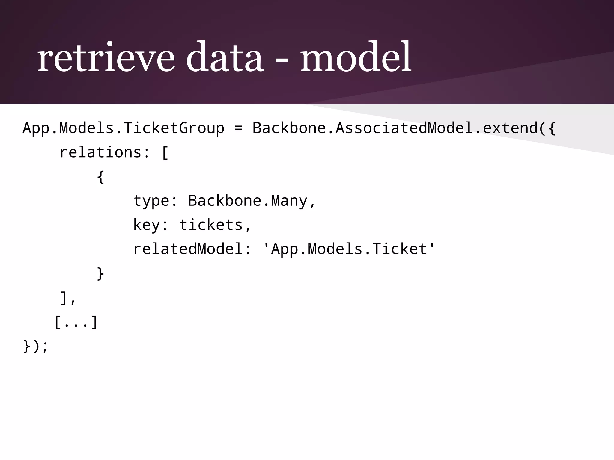 retrieve data - model
App.Models.TicketGroup = Backbone.AssociatedModel.extend({
relations: [
{
type: Backbone.Many,
key: tickets,
relatedModel: 'App.Models.Ticket'
}
],
[...]
});
 