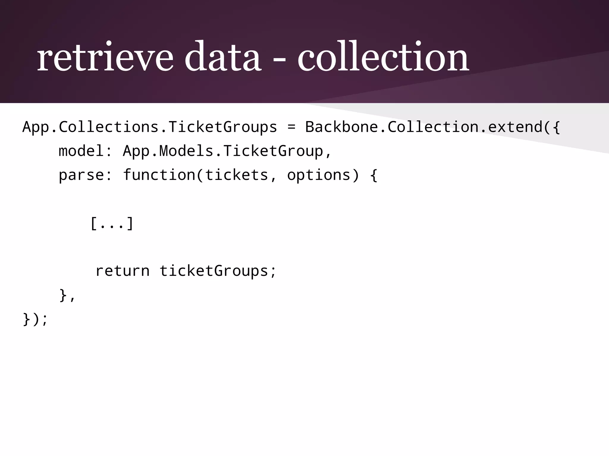 retrieve data - collection
App.Collections.TicketGroups = Backbone.Collection.extend({
model: App.Models.TicketGroup,
parse: function(tickets, options) {
[...]
return ticketGroups;
},
});
 