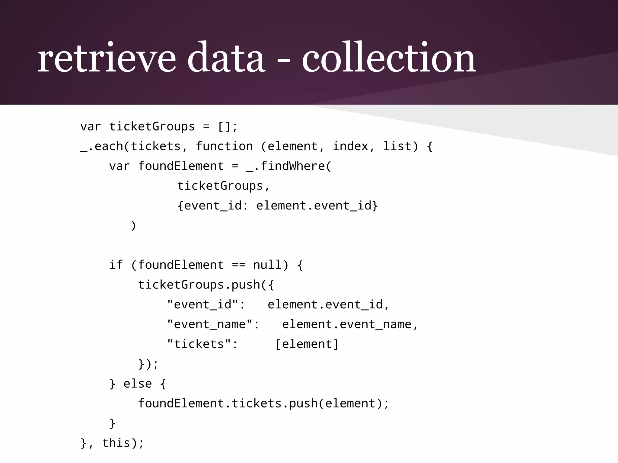 retrieve data - collection
var ticketGroups = [];
_.each(tickets, function (element, index, list) {
var foundElement = _.findWhere(
ticketGroups,
{event_id: element.event_id}
)
if (foundElement == null) {
ticketGroups.push({
"event_id": element.event_id,
"event_name": element.event_name,
"tickets": [element]
});
} else {
foundElement.tickets.push(element);
}
}, this);
 