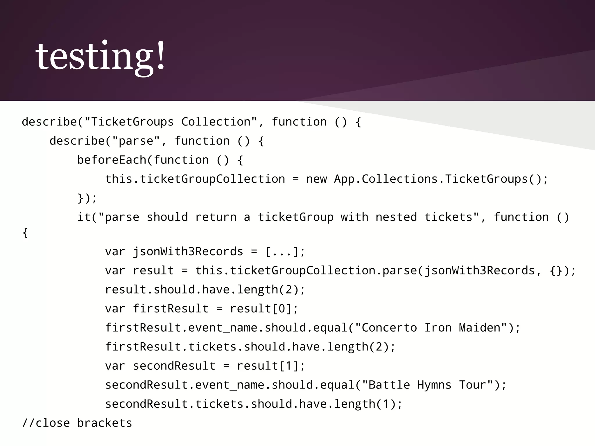 testing!
describe("TicketGroups Collection", function () {
describe("parse", function () {
beforeEach(function () {
this.ticketGroupCollection = new App.Collections.TicketGroups();
});
it("parse should return a ticketGroup with nested tickets", function ()
{
var jsonWith3Records = [...];
var result = this.ticketGroupCollection.parse(jsonWith3Records, {});
result.should.have.length(2);
var firstResult = result[0];
firstResult.event_name.should.equal("Concerto Iron Maiden");
firstResult.tickets.should.have.length(2);
var secondResult = result[1];
secondResult.event_name.should.equal("Battle Hymns Tour");
secondResult.tickets.should.have.length(1);
//close brackets
 