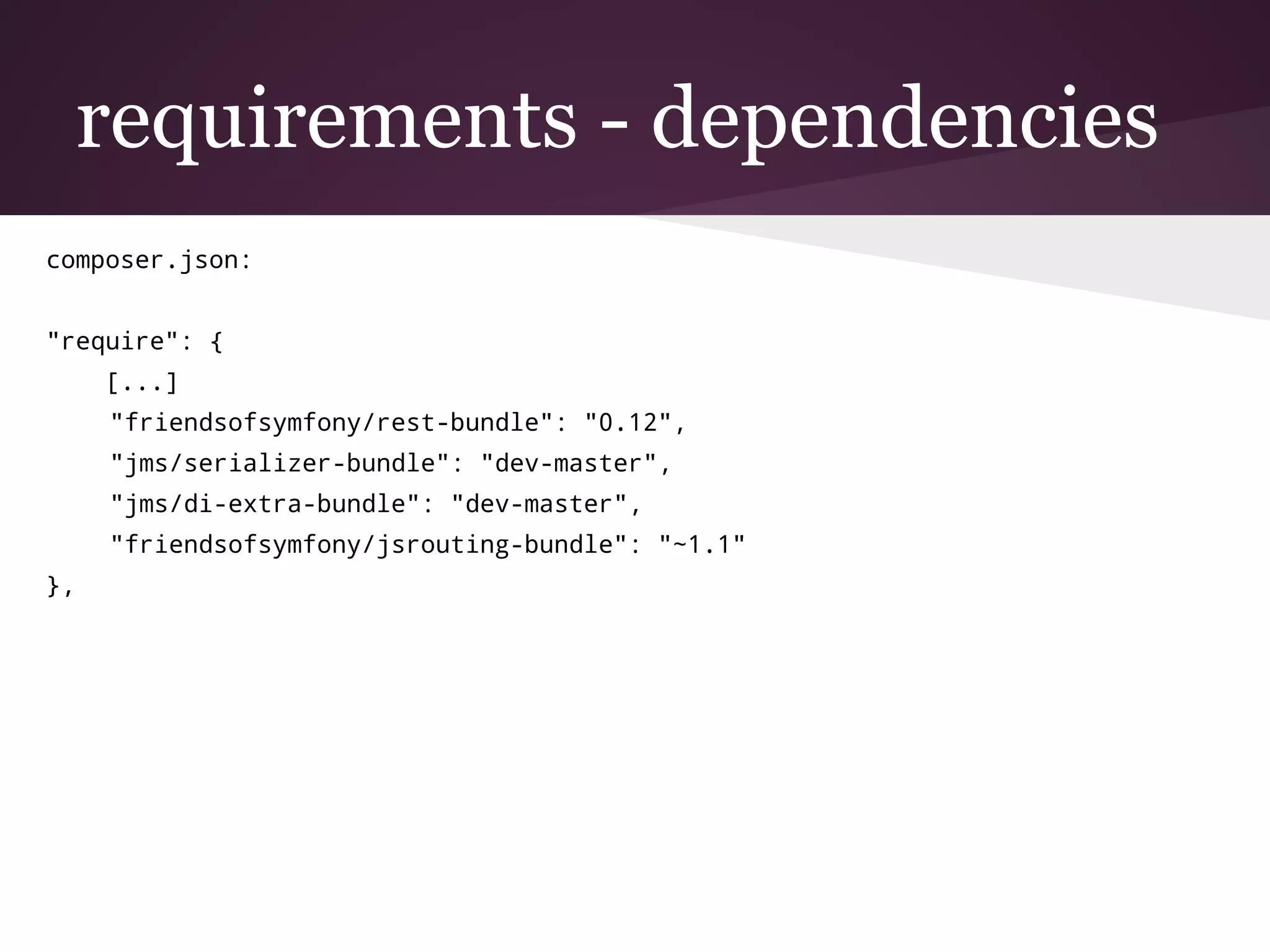 requirements - dependencies
composer.json:
"require": {
[...]
"friendsofsymfony/rest-bundle": "0.12",
"jms/serializer-bundle": "dev-master",
"jms/di-extra-bundle": "dev-master",
"friendsofsymfony/jsrouting-bundle": "~1.1"
},
 