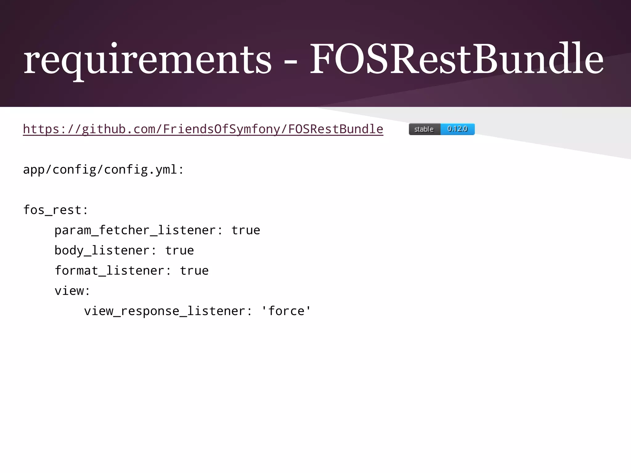requirements - FOSRestBundle
https://github.com/FriendsOfSymfony/FOSRestBundle
app/config/config.yml:
fos_rest:
param_fetcher_listener: true
body_listener: true
format_listener: true
view:
view_response_listener: 'force'
 