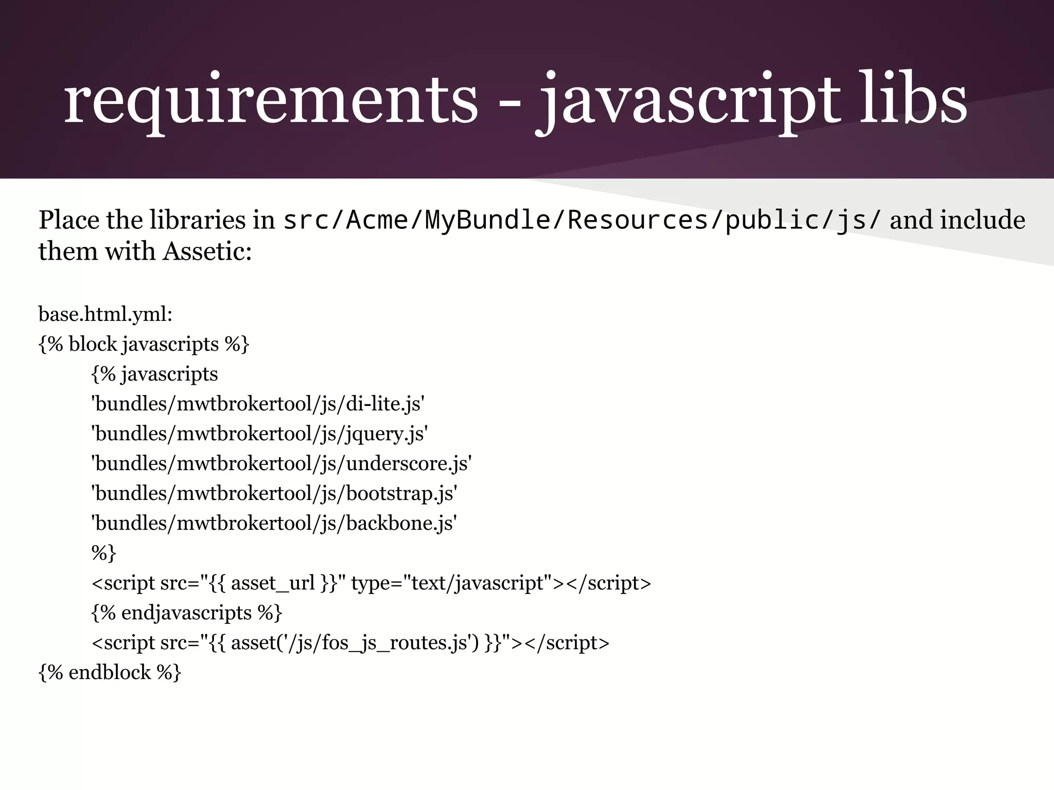 requirements - javascript libs
Place the libraries in src/Acme/MyBundle/Resources/public/js/ and include
them with Assetic:
base.html.yml:
{% block javascripts %}
{% javascripts
'bundles/mwtbrokertool/js/di-lite.js'
'bundles/mwtbrokertool/js/jquery.js'
'bundles/mwtbrokertool/js/underscore.js'
'bundles/mwtbrokertool/js/bootstrap.js'
'bundles/mwtbrokertool/js/backbone.js'
%}
<script src="{{ asset_url }}" type="text/javascript"></script>
{% endjavascripts %}
<script src="{{ asset('/js/fos_js_routes.js') }}"></script>
{% endblock %}
 