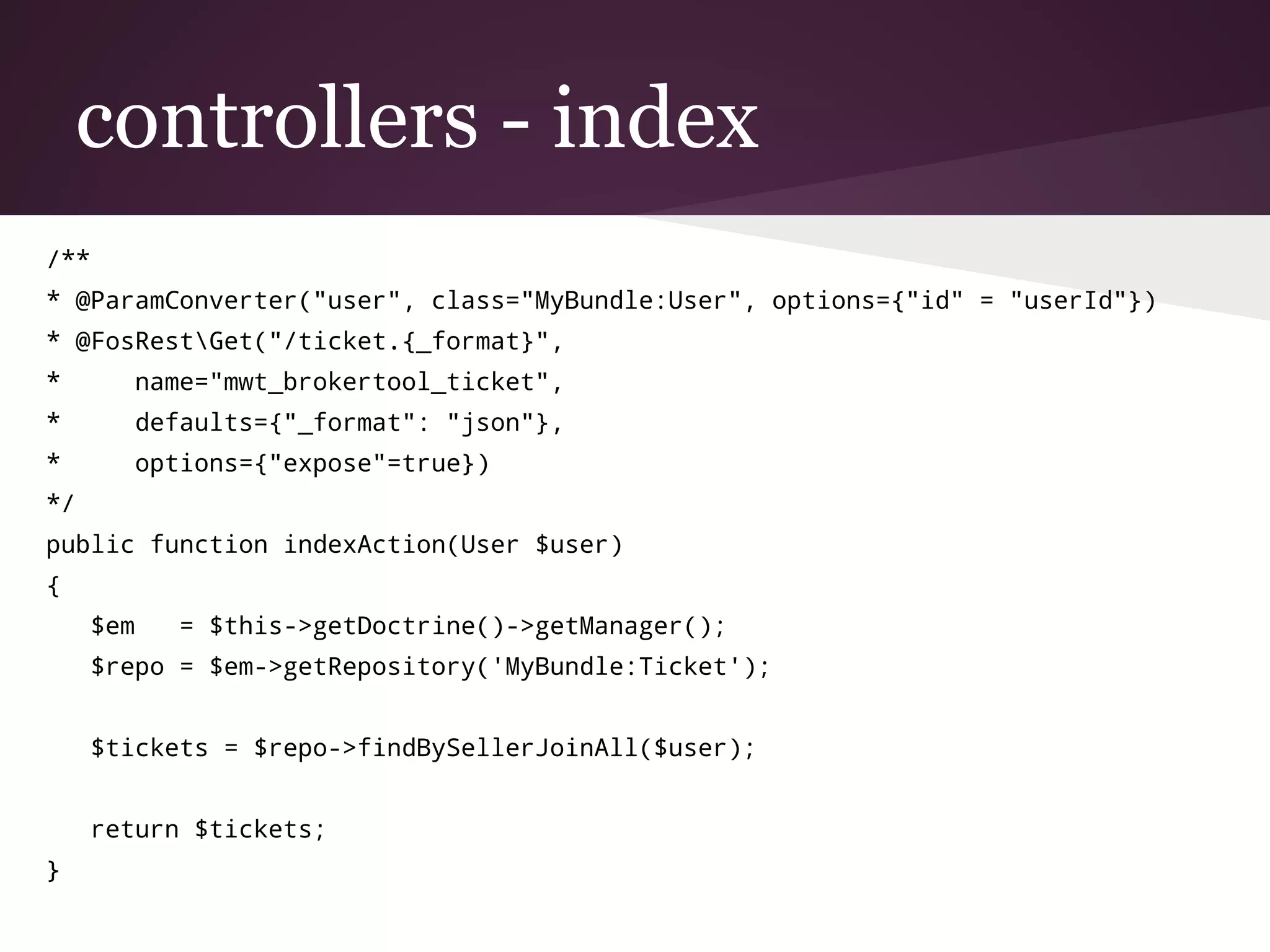 controllers - index
/**
* @ParamConverter("user", class="MyBundle:User", options={"id" = "userId"})
* @FosRestGet("/ticket.{_format}",
* name="mwt_brokertool_ticket",
* defaults={"_format": "json"},
* options={"expose"=true})
*/
public function indexAction(User $user)
{
$em = $this->getDoctrine()->getManager();
$repo = $em->getRepository('MyBundle:Ticket');
$tickets = $repo->findBySellerJoinAll($user);
return $tickets;
}
 