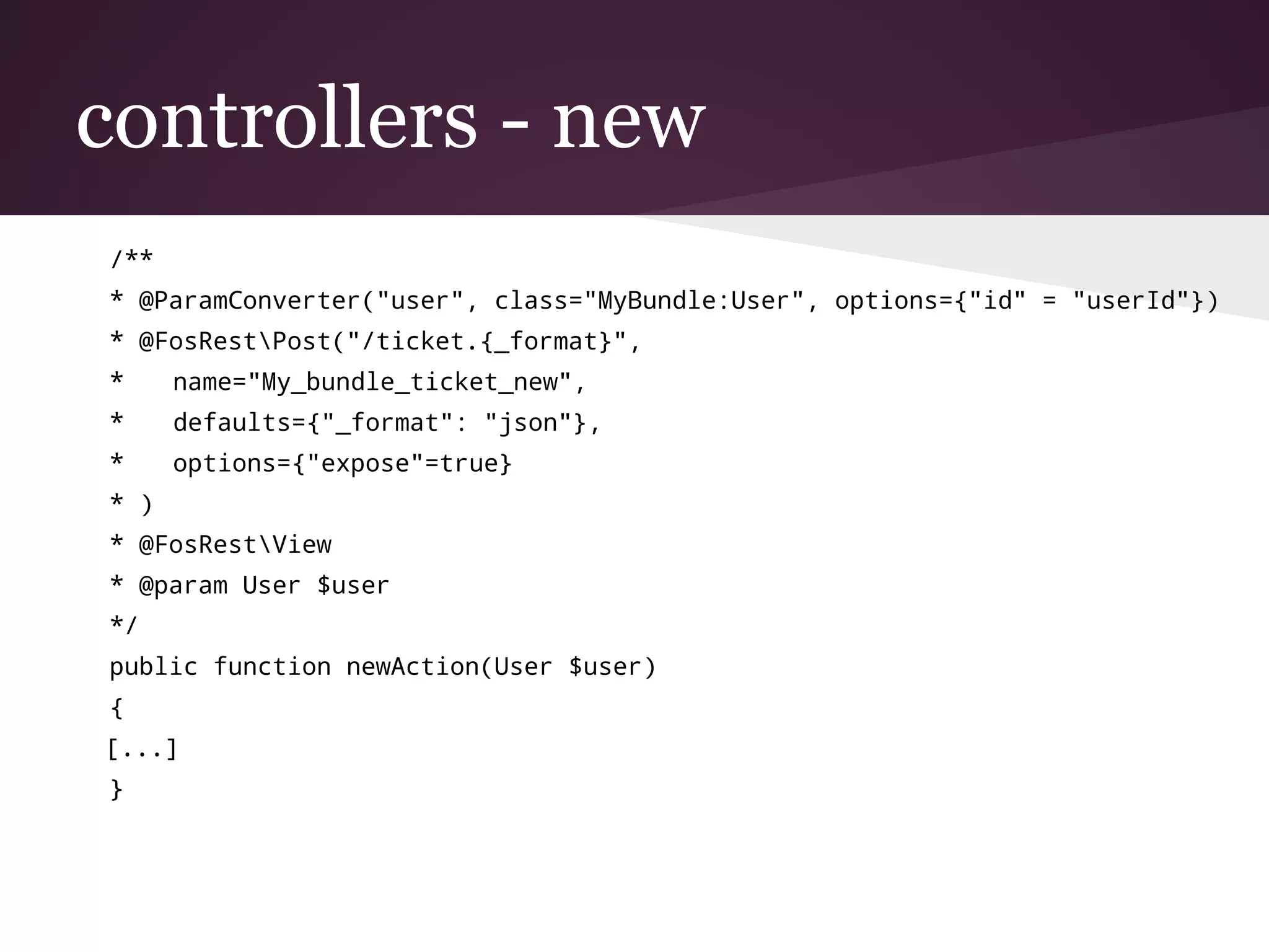 controllers - new
/**
* @ParamConverter("user", class="MyBundle:User", options={"id" = "userId"})
* @FosRestPost("/ticket.{_format}",
* name="My_bundle_ticket_new",
* defaults={"_format": "json"},
* options={"expose"=true}
* )
* @FosRestView
* @param User $user
*/
public function newAction(User $user)
{
[...]
}
 