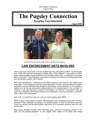 The Pugsley Connection
                                           August 2009



      The Pugsley Connection
                              Keeping You Informed
                                                                                    August 2009




              State Police Post Commander Jeffery Anthony and ARUS Dawn Ellsworth


          LAW ENFORCEMENT GETS INVOLVED
When I was approached back in the fall of 2008 regarding participation in MPRI, my first thought
was, “What role could law enforcement possibly play in this initiative?” I have spent my entire
career trying to gather enough evidence to put criminals behind bars, not working to try to keep
them out of prison. I have long been a proponent of building more prisons and locking away those
who cannot play a positive role in society.

With some apprehension, I attended my first MPRI meeting to see what this new initiative was
really about. I was pleasantly surprised by the attendance of various professionals from multiple
disciplines, and the dedication they brought to this project. At the conclusion of the meeting, I
signed up to be the law enforcement representative on the steering team for the northeast 14
counties. It was clear that when it came to incarceration, my motto of, “If you build it, they will
come” was antiquated thinking and needed to be modernized. It was the proverbial “no-brainer”
when it came to my involvement.

First of all, it is important to clear up a common misconception about MPRI.

MPRI is not an “early release” program. All participants have completed at least their minimum
sentence. These individuals are going to be paroled anyway, so why not add some tools that
ensure the parolee has the best possible opportunity for a successful transition back into their
communities.

Many states, Michigan included, have historically done a poor job of preparing parolees for re-
entry into the general population. A vast majority often walked out of prison with limited



                                                    1
 