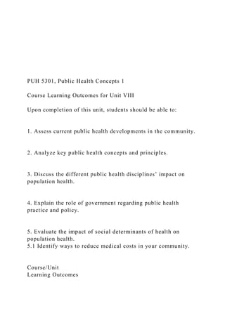 PUH 5301, Public Health Concepts 1
Course Learning Outcomes for Unit VIII
Upon completion of this unit, students should be able to:
1. Assess current public health developments in the community.
2. Analyze key public health concepts and principles.
3. Discuss the different public health disciplines’ impact on
population health.
4. Explain the role of government regarding public health
practice and policy.
5. Evaluate the impact of social determinants of health on
population health.
5.1 Identify ways to reduce medical costs in your community.
Course/Unit
Learning Outcomes
 