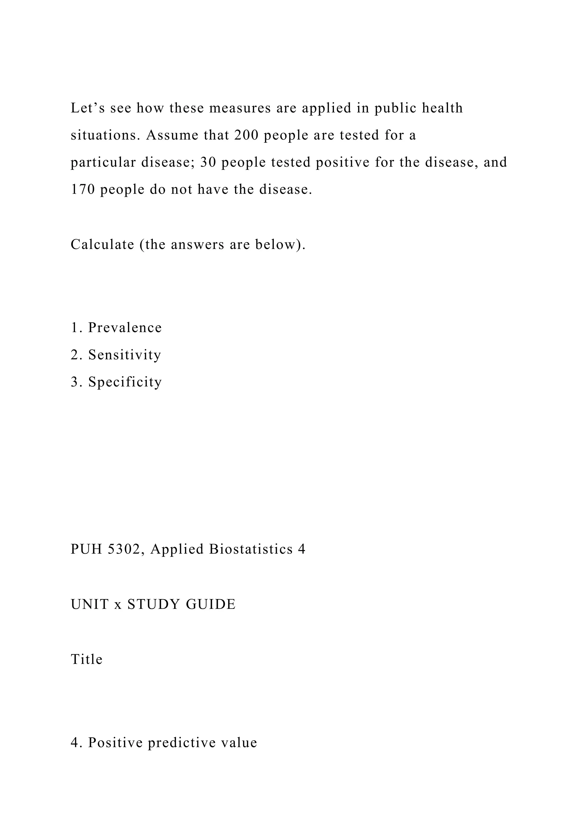 Let’s see how these measures are applied in public health
situations. Assume that 200 people are tested for a
particular disease; 30 people tested positive for the disease, and
170 people do not have the disease.
Calculate (the answers are below).
1. Prevalence
2. Sensitivity
3. Specificity
PUH 5302, Applied Biostatistics 4
UNIT x STUDY GUIDE
Title
4. Positive predictive value
 