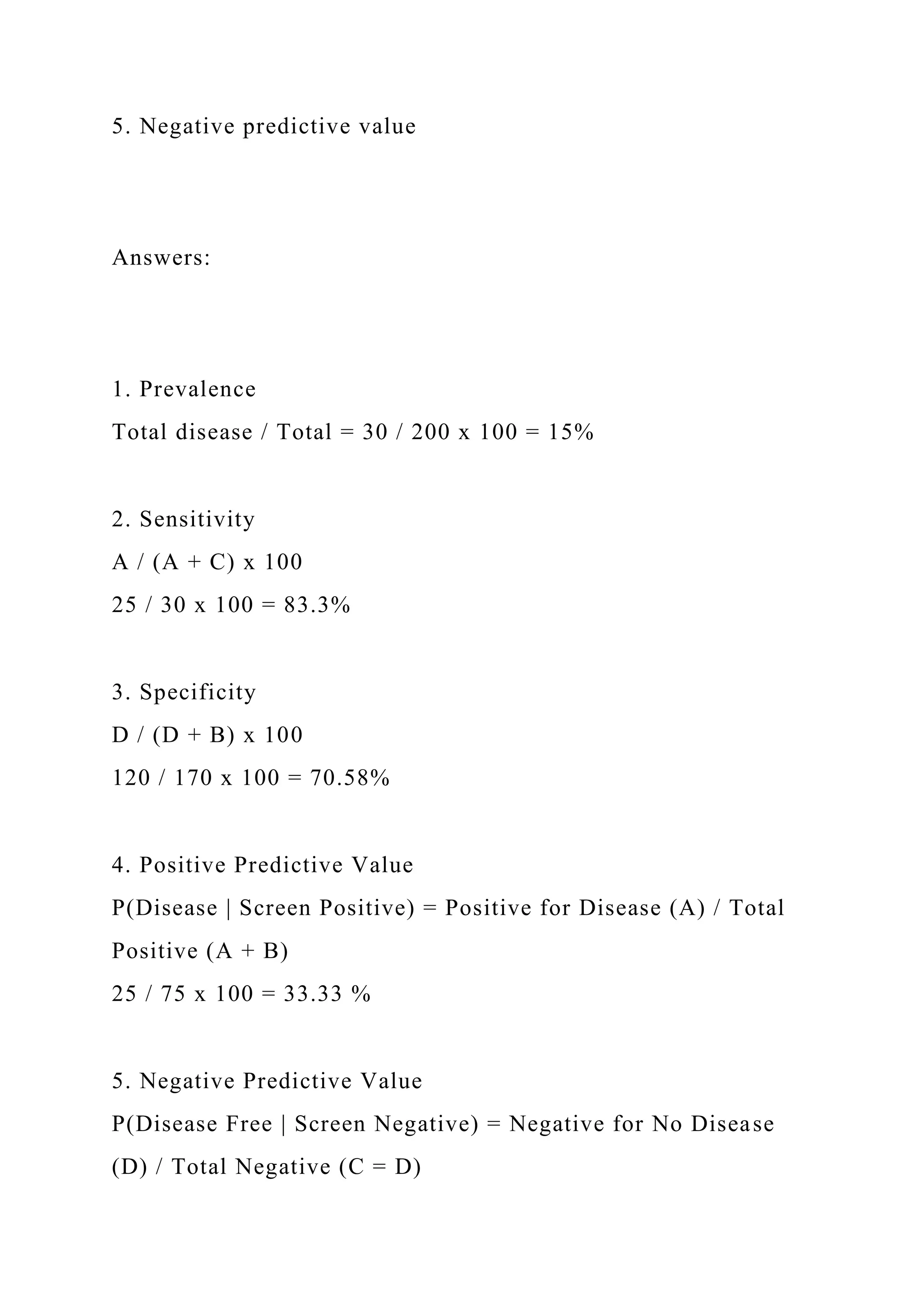 5. Negative predictive value
Answers:
1. Prevalence
Total disease / Total = 30 / 200 x 100 = 15%
2. Sensitivity
A / (A + C) x 100
25 / 30 x 100 = 83.3%
3. Specificity
D / (D + B) x 100
120 / 170 x 100 = 70.58%
4. Positive Predictive Value
P(Disease | Screen Positive) = Positive for Disease (A) / Total
Positive (A + B)
25 / 75 x 100 = 33.33 %
5. Negative Predictive Value
P(Disease Free | Screen Negative) = Negative for No Disease
(D) / Total Negative (C = D)
 