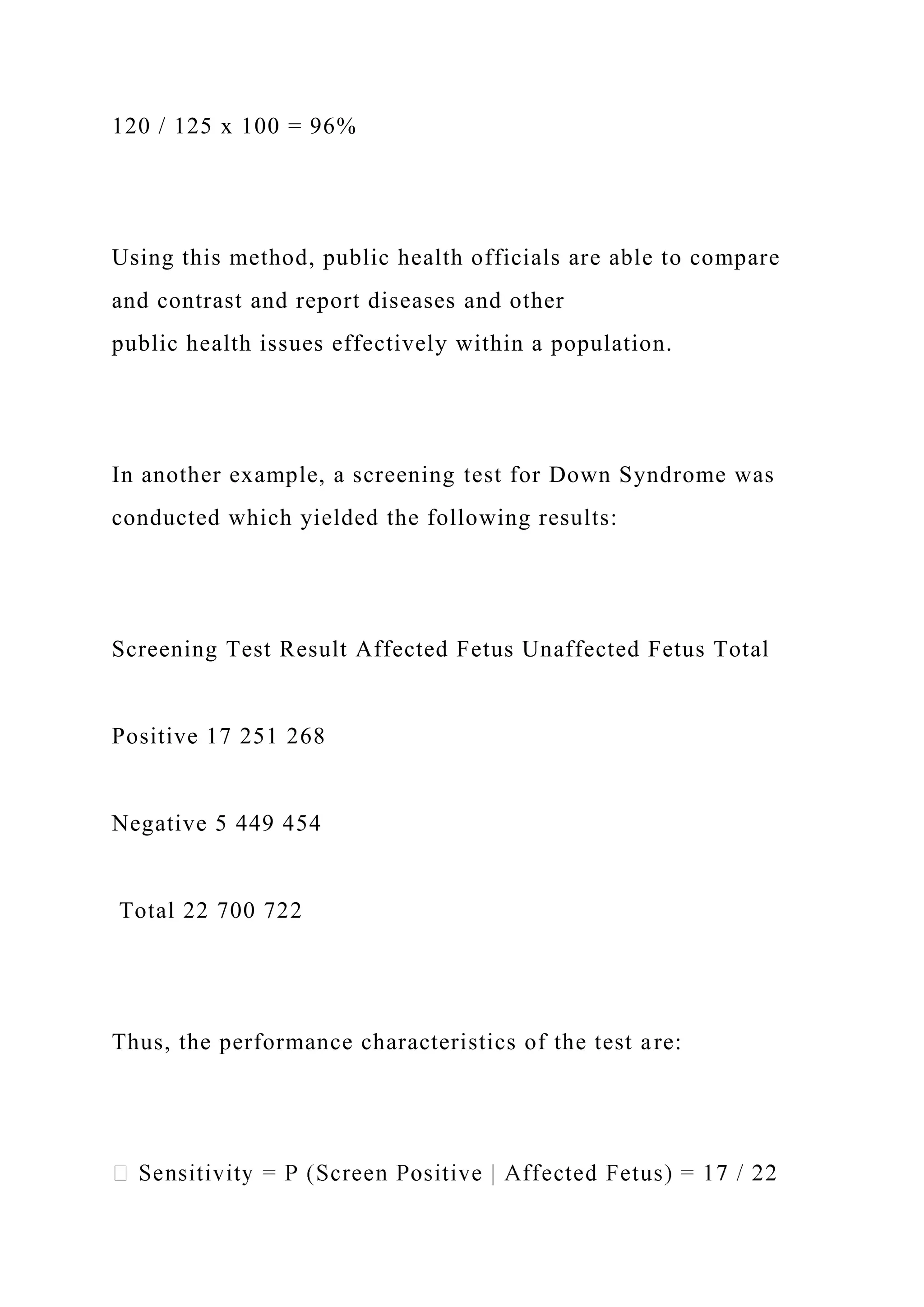 120 / 125 x 100 = 96%
Using this method, public health officials are able to compare
and contrast and report diseases and other
public health issues effectively within a population.
In another example, a screening test for Down Syndrome was
conducted which yielded the following results:
Screening Test Result Affected Fetus Unaffected Fetus Total
Positive 17 251 268
Negative 5 449 454
Total 22 700 722
Thus, the performance characteristics of the test are:
 