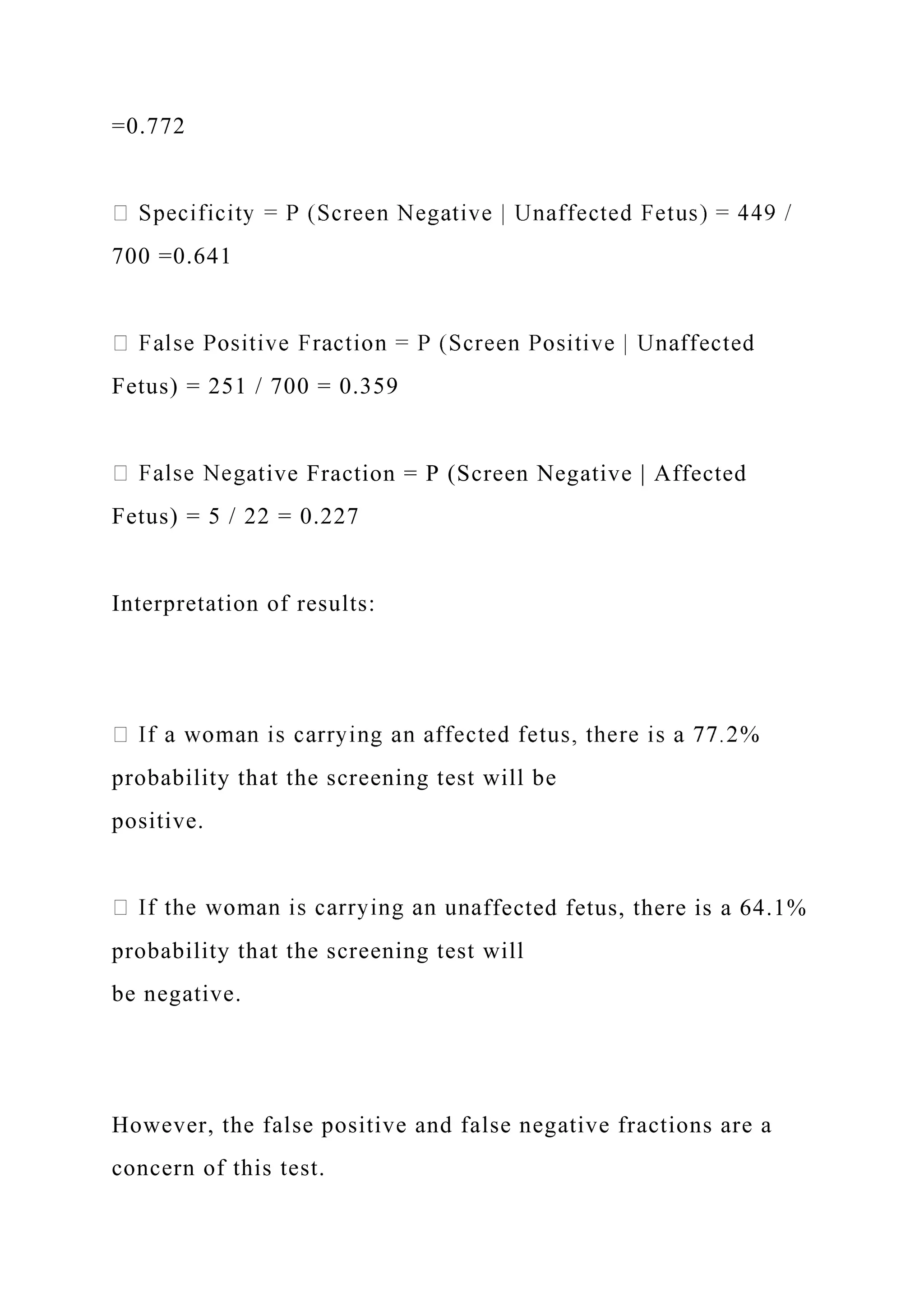 =0.772
700 =0.641
Fetus) = 251 / 700 = 0.359
ative Fraction = P (Screen Negative | Affected
Fetus) = 5 / 22 = 0.227
Interpretation of results:
probability that the screening test will be
positive.
ffected fetus, there is a 64.1%
probability that the screening test will
be negative.
However, the false positive and false negative fractions are a
concern of this test.
 