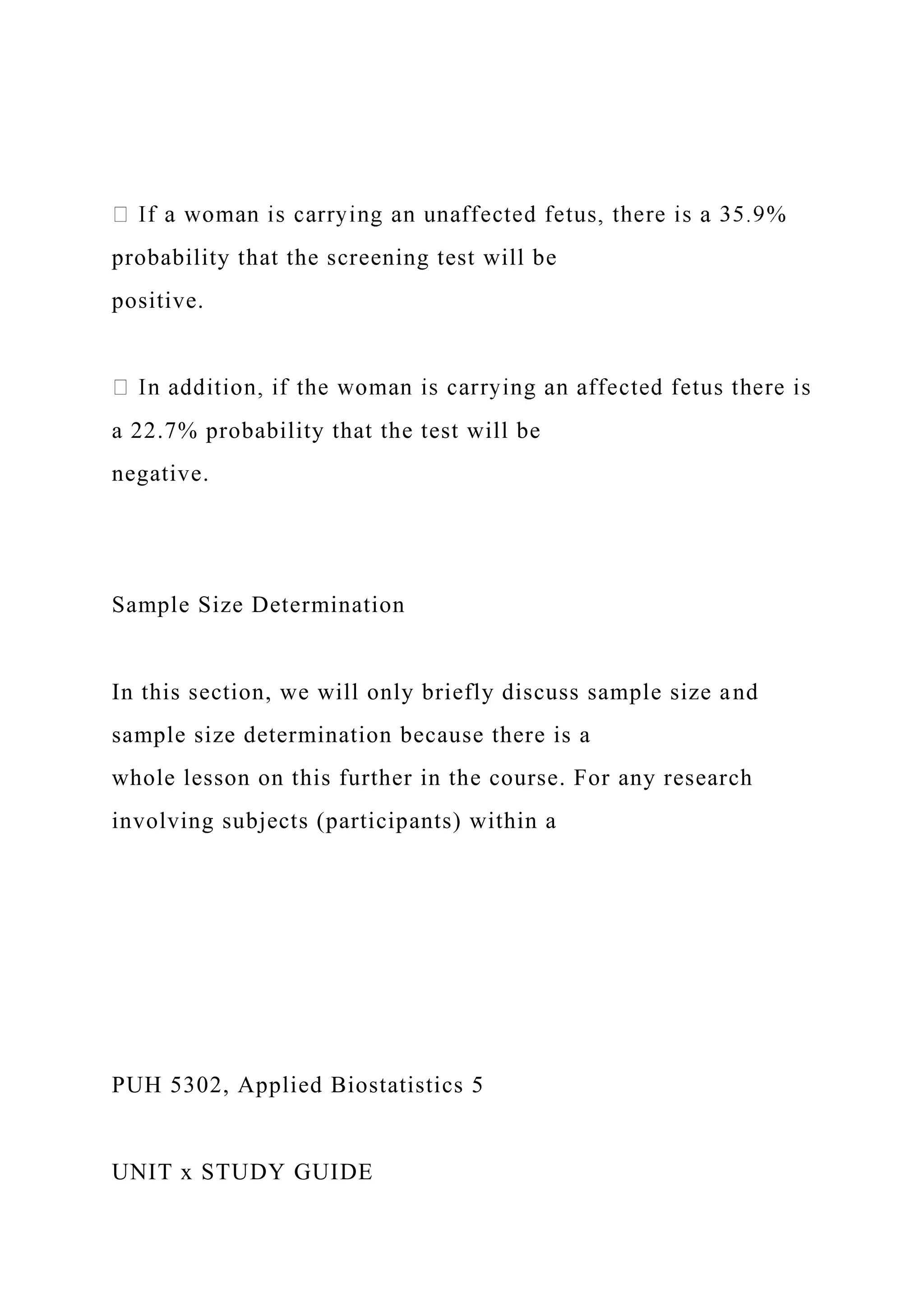 probability that the screening test will be
positive.
a 22.7% probability that the test will be
negative.
Sample Size Determination
In this section, we will only briefly discuss sample size and
sample size determination because there is a
whole lesson on this further in the course. For any research
involving subjects (participants) within a
PUH 5302, Applied Biostatistics 5
UNIT x STUDY GUIDE
 