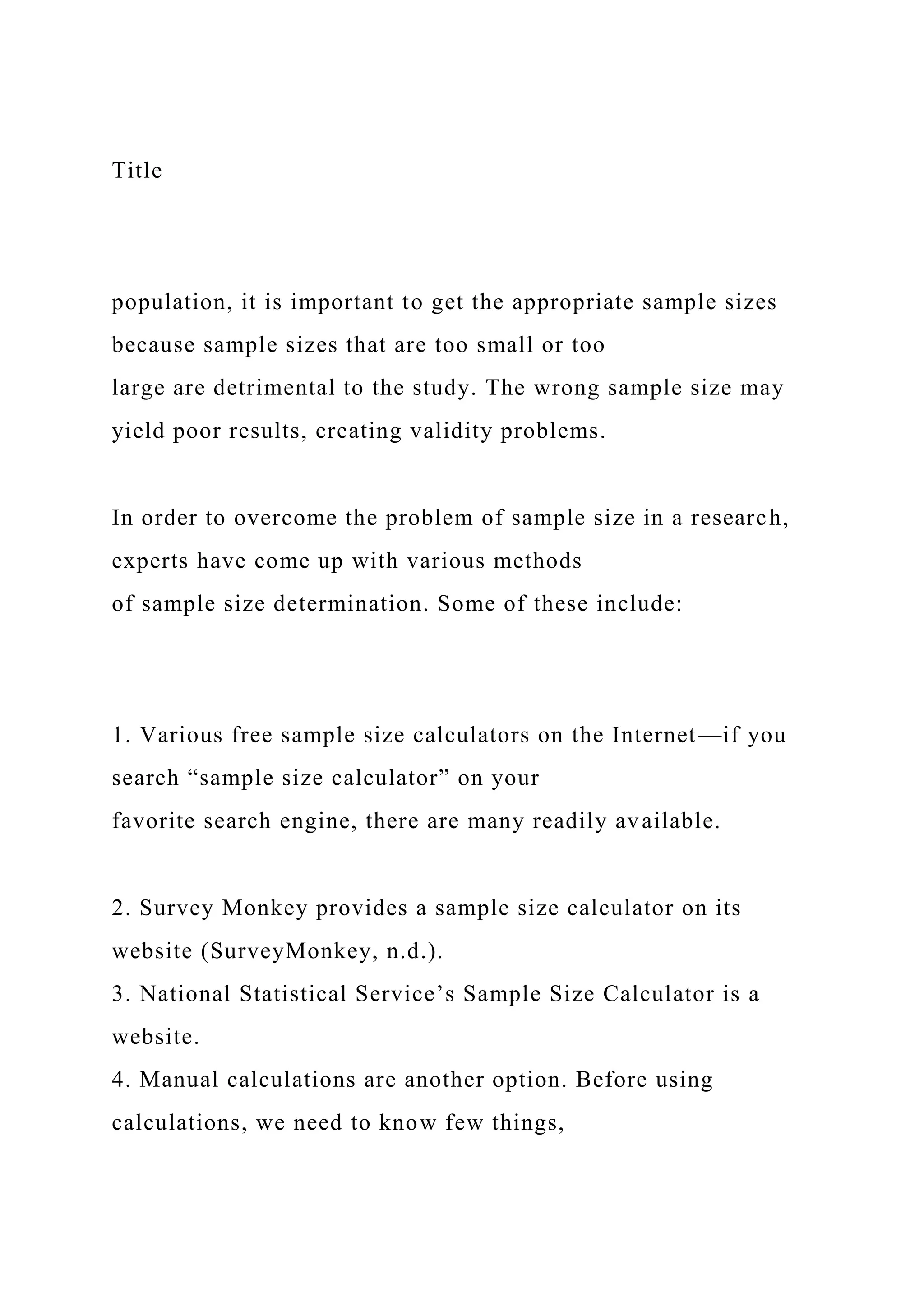 Title
population, it is important to get the appropriate sample sizes
because sample sizes that are too small or too
large are detrimental to the study. The wrong sample size may
yield poor results, creating validity problems.
In order to overcome the problem of sample size in a research,
experts have come up with various methods
of sample size determination. Some of these include:
1. Various free sample size calculators on the Internet—if you
search “sample size calculator” on your
favorite search engine, there are many readily available.
2. Survey Monkey provides a sample size calculator on its
website (SurveyMonkey, n.d.).
3. National Statistical Service’s Sample Size Calculator is a
website.
4. Manual calculations are another option. Before using
calculations, we need to know few things,
 