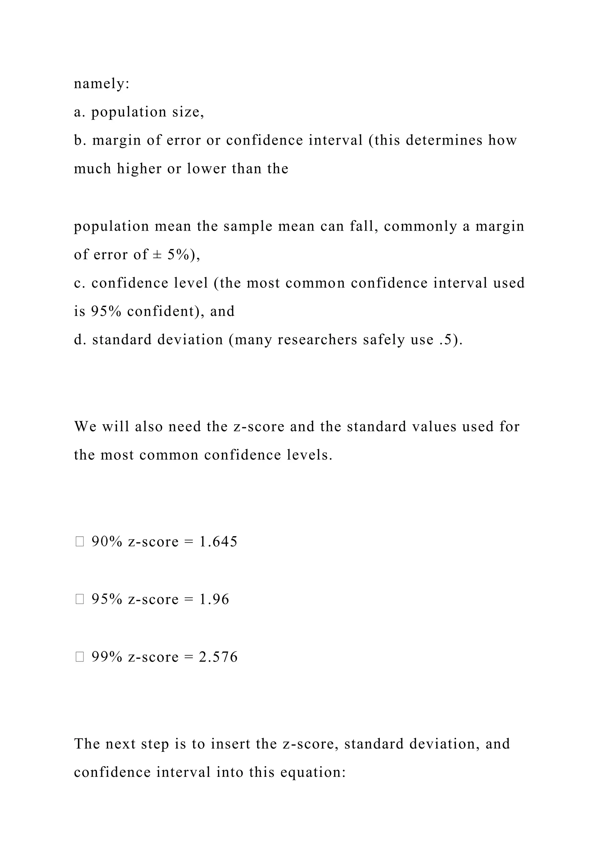 namely:
a. population size,
b. margin of error or confidence interval (this determines how
much higher or lower than the
population mean the sample mean can fall, commonly a margin
of error of ± 5%),
c. confidence level (the most common confidence interval used
is 95% confident), and
d. standard deviation (many researchers safely use .5).
We will also need the z-score and the standard values used for
the most common confidence levels.
-score = 1.645
-score = 1.96
-score = 2.576
The next step is to insert the z-score, standard deviation, and
confidence interval into this equation:
 