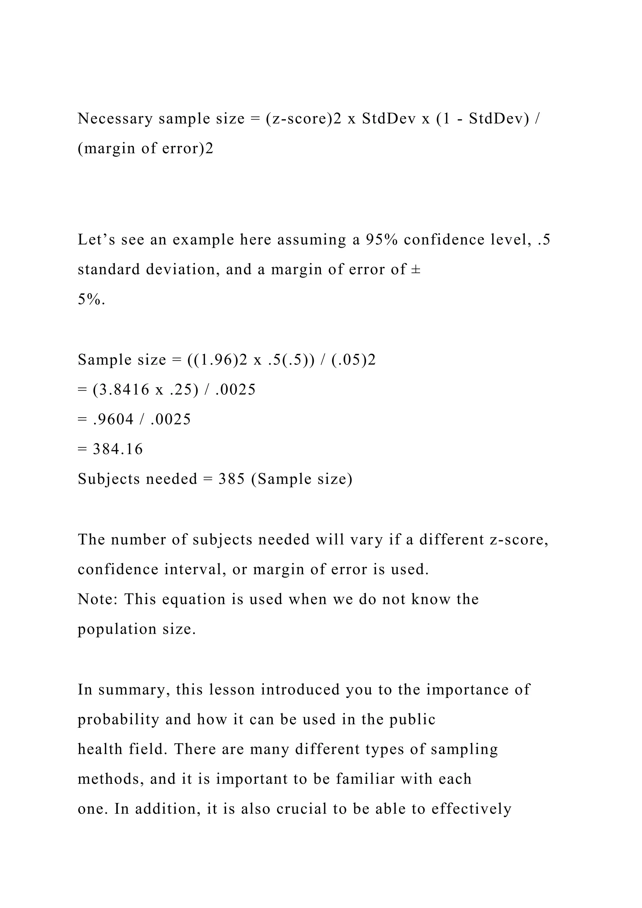 Necessary sample size = (z-score)2 x StdDev x (1 - StdDev) /
(margin of error)2
Let’s see an example here assuming a 95% confidence level, .5
standard deviation, and a margin of error of ±
5%.
Sample size = ((1.96)2 x .5(.5)) / (.05)2
= (3.8416 x .25) / .0025
= .9604 / .0025
= 384.16
Subjects needed = 385 (Sample size)
The number of subjects needed will vary if a different z-score,
confidence interval, or margin of error is used.
Note: This equation is used when we do not know the
population size.
In summary, this lesson introduced you to the importance of
probability and how it can be used in the public
health field. There are many different types of sampling
methods, and it is important to be familiar with each
one. In addition, it is also crucial to be able to effectively
 