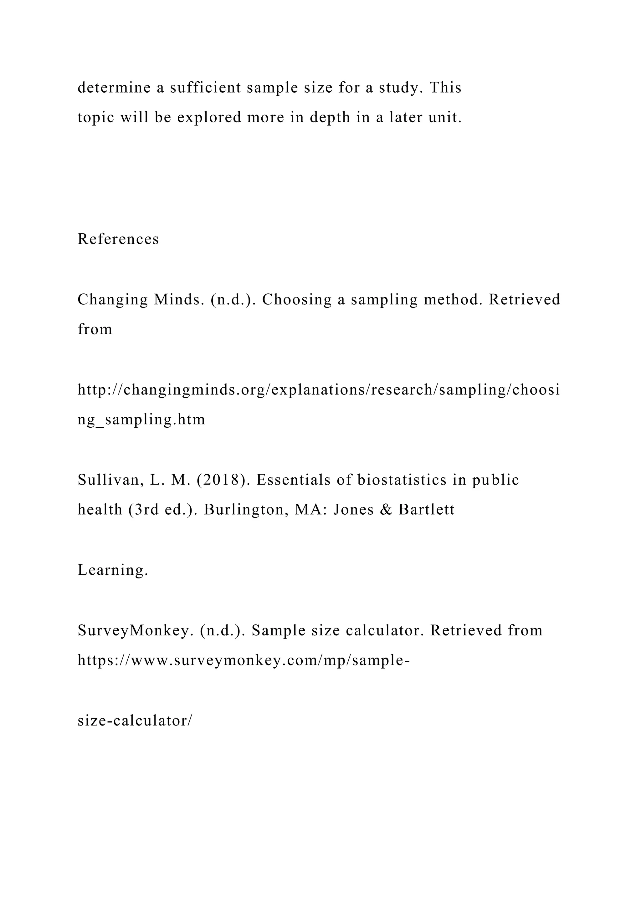 determine a sufficient sample size for a study. This
topic will be explored more in depth in a later unit.
References
Changing Minds. (n.d.). Choosing a sampling method. Retrieved
from
http://changingminds.org/explanations/research/sampling/choosi
ng_sampling.htm
Sullivan, L. M. (2018). Essentials of biostatistics in public
health (3rd ed.). Burlington, MA: Jones & Bartlett
Learning.
SurveyMonkey. (n.d.). Sample size calculator. Retrieved from
https://www.surveymonkey.com/mp/sample-
size-calculator/
 