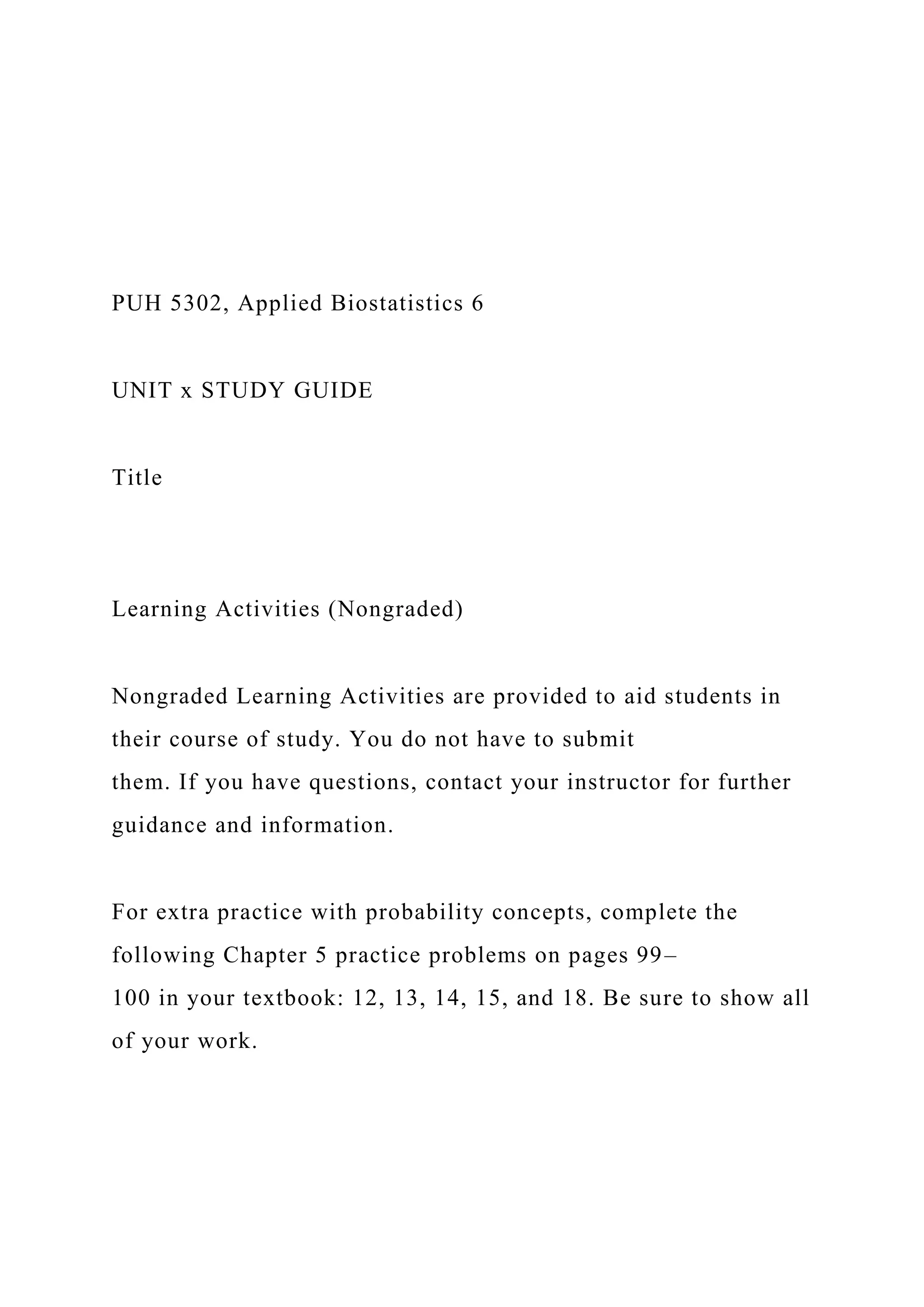 PUH 5302, Applied Biostatistics 6
UNIT x STUDY GUIDE
Title
Learning Activities (Nongraded)
Nongraded Learning Activities are provided to aid students in
their course of study. You do not have to submit
them. If you have questions, contact your instructor for further
guidance and information.
For extra practice with probability concepts, complete the
following Chapter 5 practice problems on pages 99–
100 in your textbook: 12, 13, 14, 15, and 18. Be sure to show all
of your work.
 