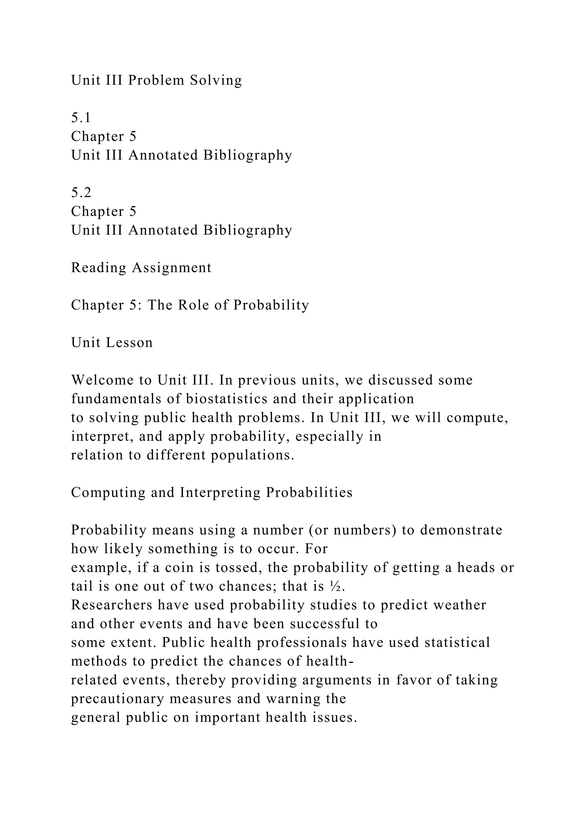Unit III Problem Solving
5.1
Chapter 5
Unit III Annotated Bibliography
5.2
Chapter 5
Unit III Annotated Bibliography
Reading Assignment
Chapter 5: The Role of Probability
Unit Lesson
Welcome to Unit III. In previous units, we discussed some
fundamentals of biostatistics and their application
to solving public health problems. In Unit III, we will compute,
interpret, and apply probability, especially in
relation to different populations.
Computing and Interpreting Probabilities
Probability means using a number (or numbers) to demonstrate
how likely something is to occur. For
example, if a coin is tossed, the probability of getting a heads or
tail is one out of two chances; that is ½.
Researchers have used probability studies to predict weather
and other events and have been successful to
some extent. Public health professionals have used statistical
methods to predict the chances of health-
related events, thereby providing arguments in favor of taking
precautionary measures and warning the
general public on important health issues.
 