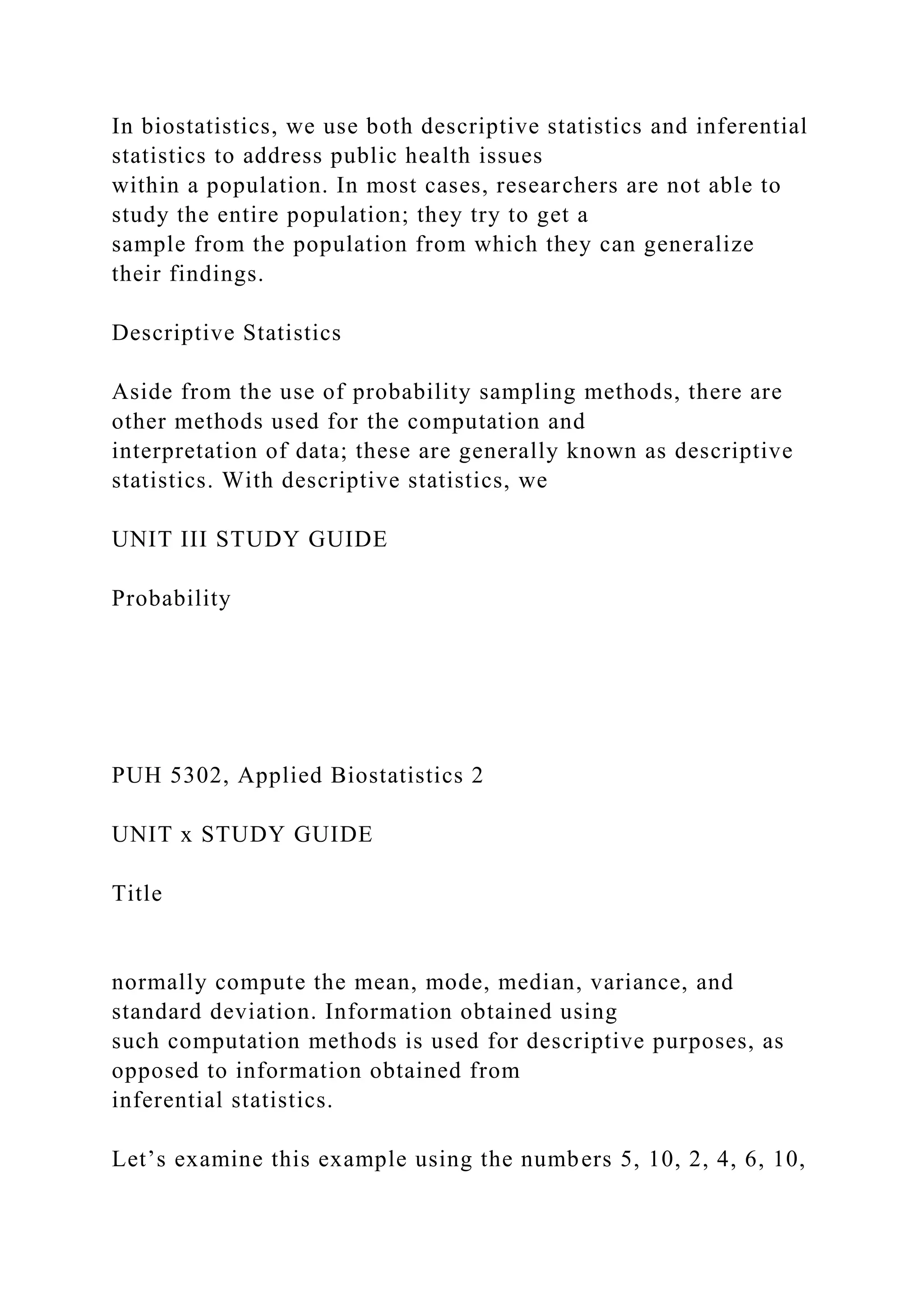 In biostatistics, we use both descriptive statistics and inferential
statistics to address public health issues
within a population. In most cases, researchers are not able to
study the entire population; they try to get a
sample from the population from which they can generalize
their findings.
Descriptive Statistics
Aside from the use of probability sampling methods, there are
other methods used for the computation and
interpretation of data; these are generally known as descriptive
statistics. With descriptive statistics, we
UNIT III STUDY GUIDE
Probability
PUH 5302, Applied Biostatistics 2
UNIT x STUDY GUIDE
Title
normally compute the mean, mode, median, variance, and
standard deviation. Information obtained using
such computation methods is used for descriptive purposes, as
opposed to information obtained from
inferential statistics.
Let’s examine this example using the numbers 5, 10, 2, 4, 6, 10,
 