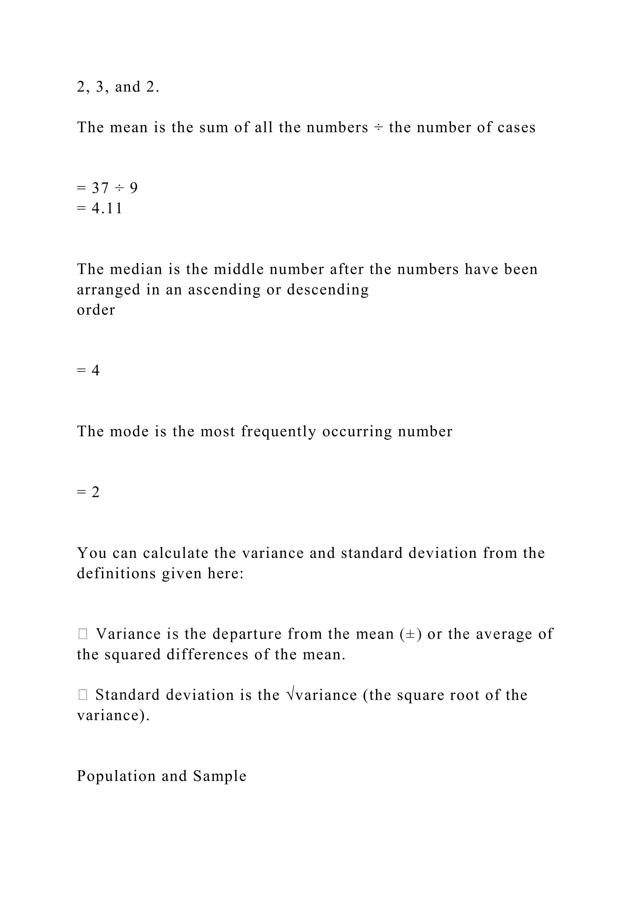 2, 3, and 2.
The mean is the sum of all the numbers ÷ the number of cases
= 37 ÷ 9
= 4.11
The median is the middle number after the numbers have been
arranged in an ascending or descending
order
= 4
The mode is the most frequently occurring number
= 2
You can calculate the variance and standard deviation from the
definitions given here:
the squared differences of the mean.
eviation is the √variance (the square root of the
variance).
Population and Sample
 