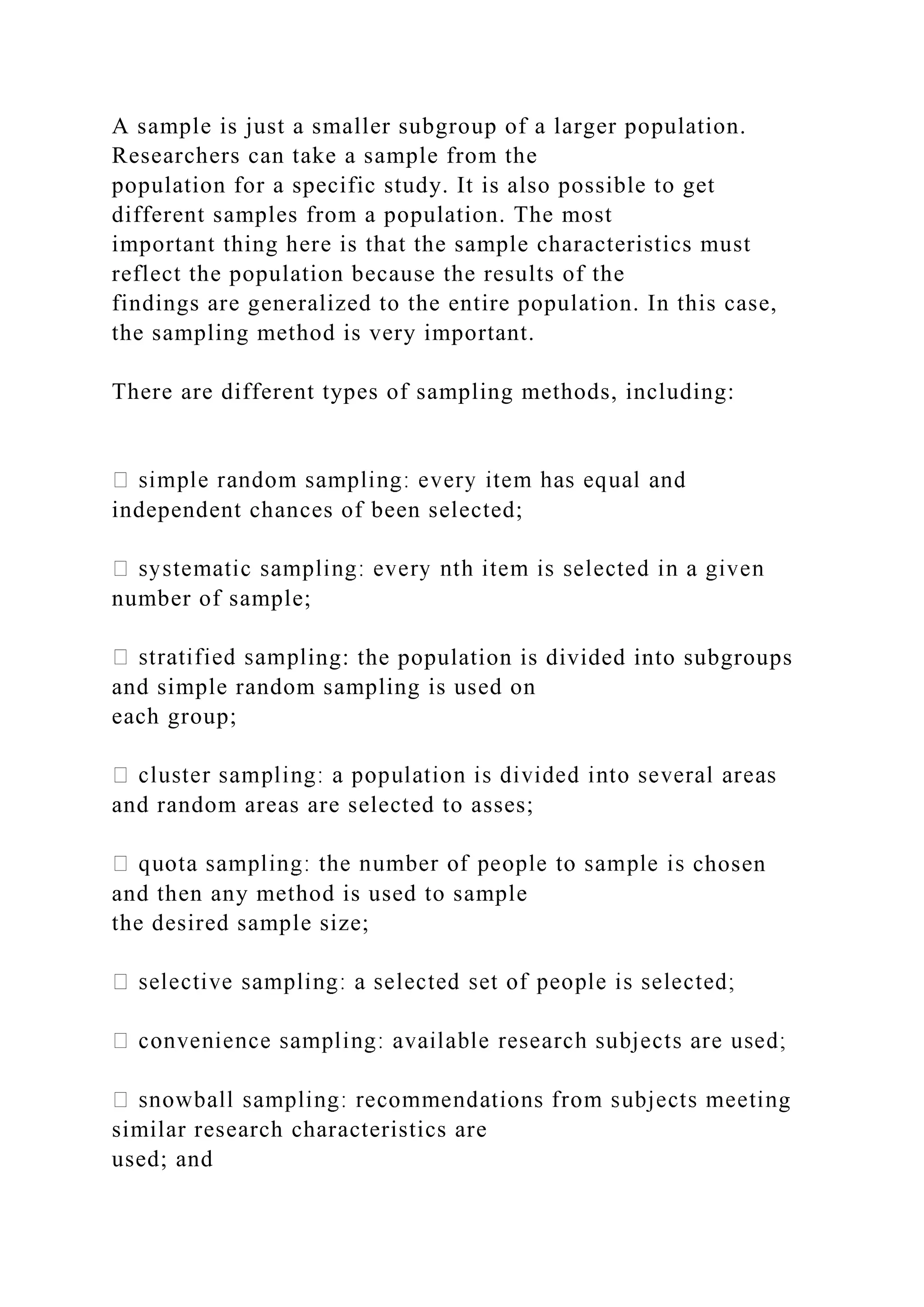 A sample is just a smaller subgroup of a larger population.
Researchers can take a sample from the
population for a specific study. It is also possible to get
different samples from a population. The most
important thing here is that the sample characteristics must
reflect the population because the results of the
findings are generalized to the entire population. In this case,
the sampling method is very important.
There are different types of sampling methods, including:
independent chances of been selected;
number of sample;
ing: the population is divided into subgroups
and simple random sampling is used on
each group;
and random areas are selected to asses;
chosen
and then any method is used to sample
the desired sample size;
g
similar research characteristics are
used; and
 