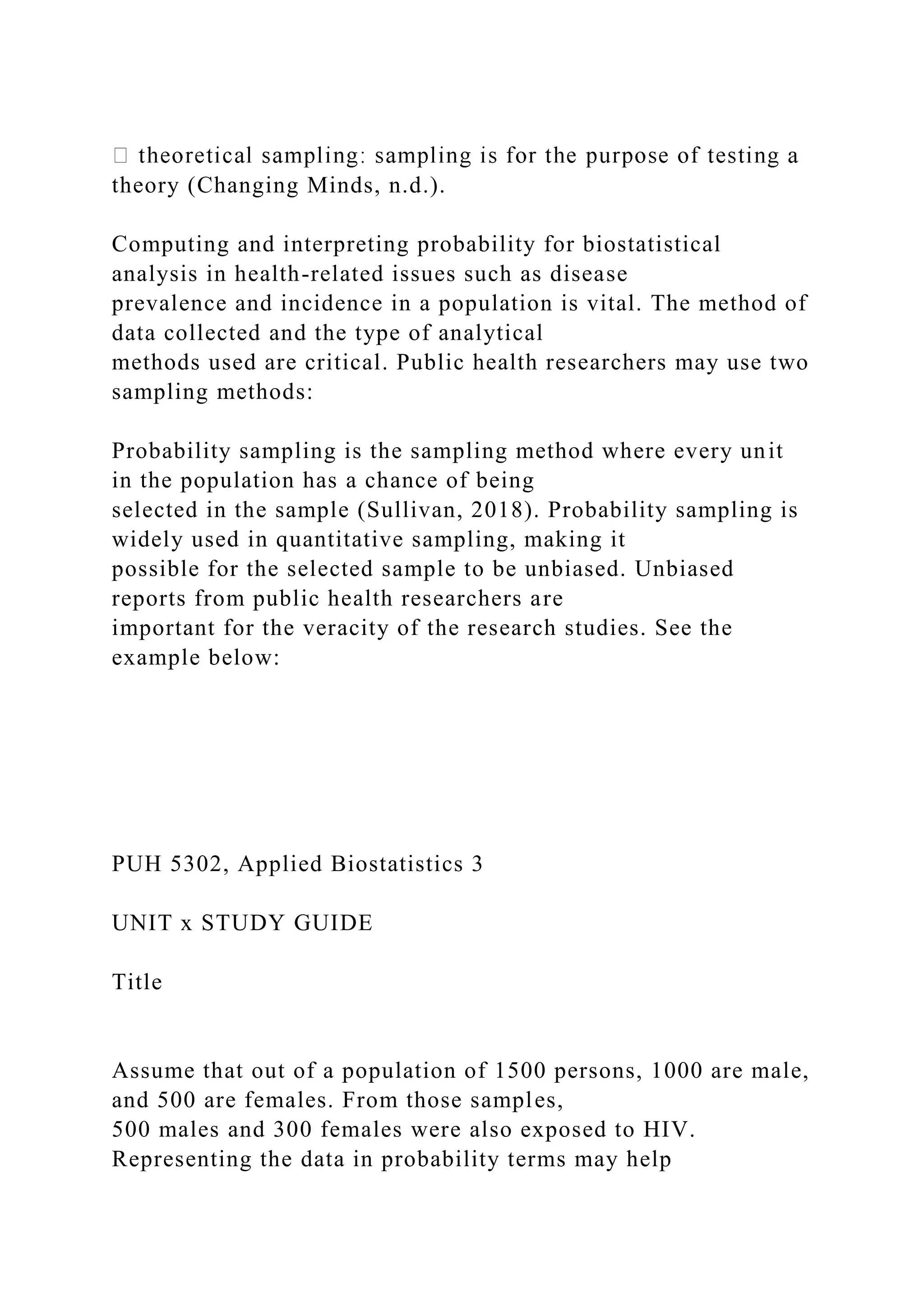 theory (Changing Minds, n.d.).
Computing and interpreting probability for biostatistical
analysis in health-related issues such as disease
prevalence and incidence in a population is vital. The method of
data collected and the type of analytical
methods used are critical. Public health researchers may use two
sampling methods:
Probability sampling is the sampling method where every unit
in the population has a chance of being
selected in the sample (Sullivan, 2018). Probability sampling is
widely used in quantitative sampling, making it
possible for the selected sample to be unbiased. Unbiased
reports from public health researchers are
important for the veracity of the research studies. See the
example below:
PUH 5302, Applied Biostatistics 3
UNIT x STUDY GUIDE
Title
Assume that out of a population of 1500 persons, 1000 are male,
and 500 are females. From those samples,
500 males and 300 females were also exposed to HIV.
Representing the data in probability terms may help
 