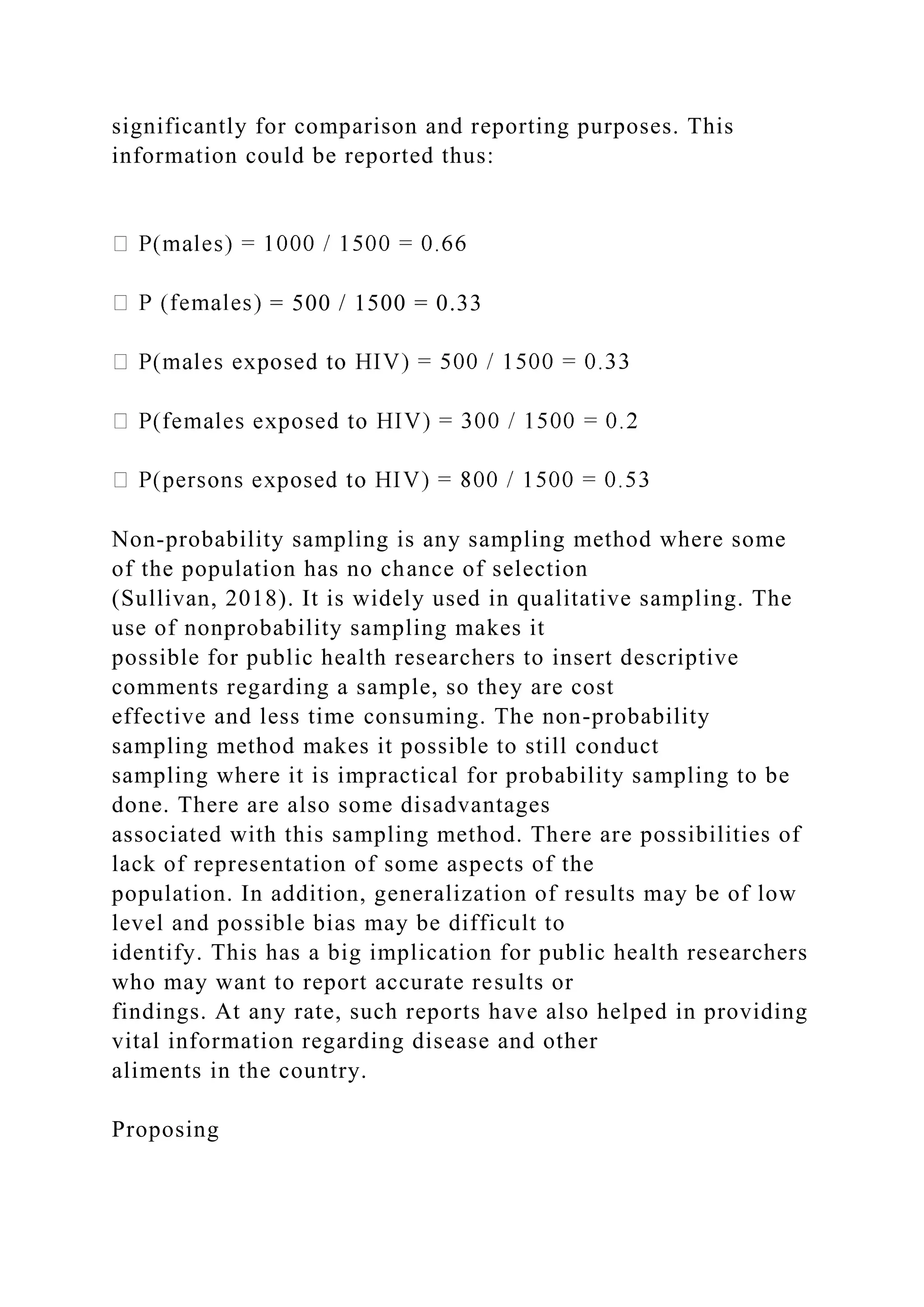 significantly for comparison and reporting purposes. This
information could be reported thus:
= 500 / 1500 = 0.33
Non-probability sampling is any sampling method where some
of the population has no chance of selection
(Sullivan, 2018). It is widely used in qualitative sampling. The
use of nonprobability sampling makes it
possible for public health researchers to insert descriptive
comments regarding a sample, so they are cost
effective and less time consuming. The non-probability
sampling method makes it possible to still conduct
sampling where it is impractical for probability sampling to be
done. There are also some disadvantages
associated with this sampling method. There are possibilities of
lack of representation of some aspects of the
population. In addition, generalization of results may be of low
level and possible bias may be difficult to
identify. This has a big implication for public health researchers
who may want to report accurate results or
findings. At any rate, such reports have also helped in providing
vital information regarding disease and other
aliments in the country.
Proposing
 