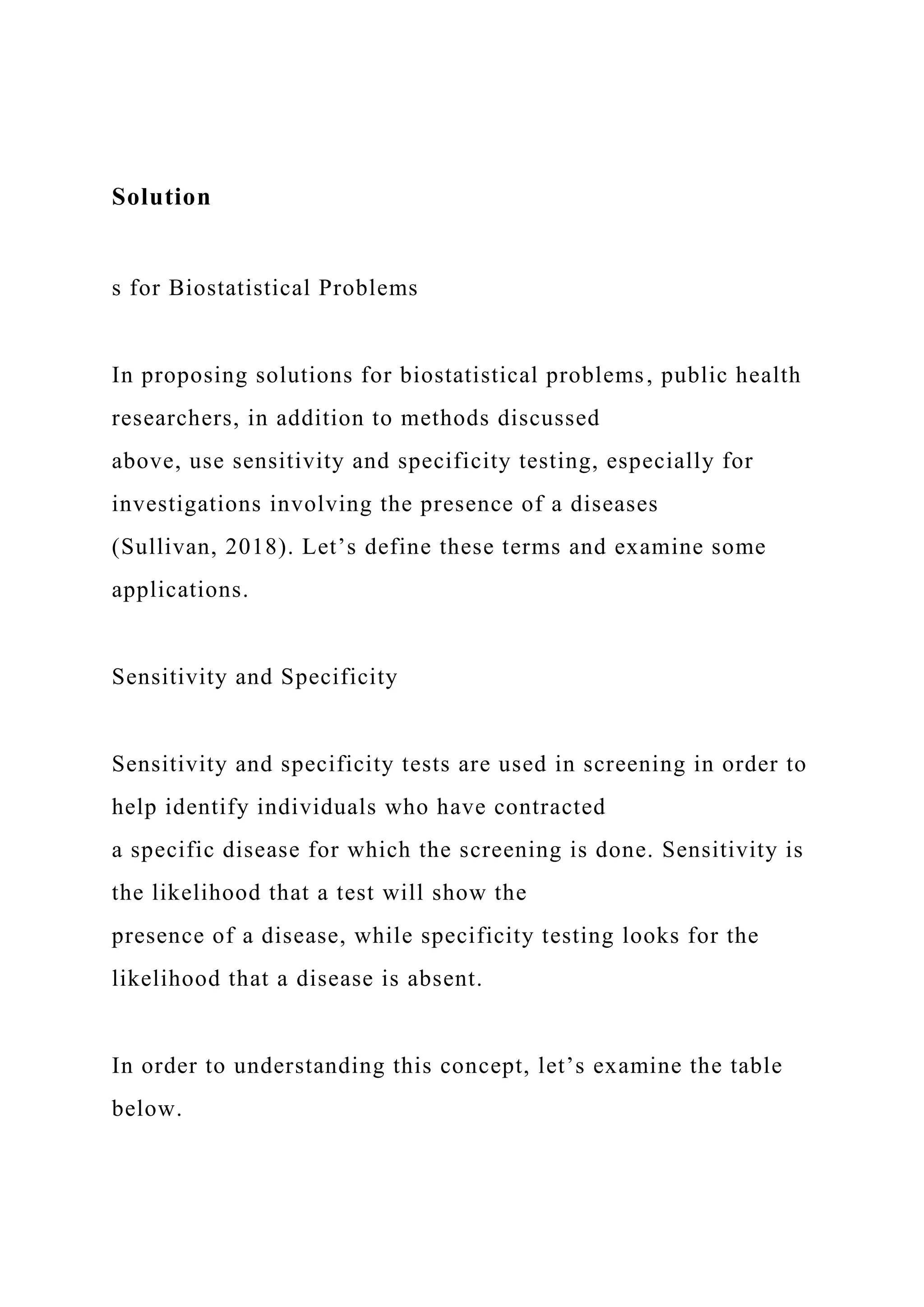 Solution
s for Biostatistical Problems
In proposing solutions for biostatistical problems, public health
researchers, in addition to methods discussed
above, use sensitivity and specificity testing, especially for
investigations involving the presence of a diseases
(Sullivan, 2018). Let’s define these terms and examine some
applications.
Sensitivity and Specificity
Sensitivity and specificity tests are used in screening in order to
help identify individuals who have contracted
a specific disease for which the screening is done. Sensitivity is
the likelihood that a test will show the
presence of a disease, while specificity testing looks for the
likelihood that a disease is absent.
In order to understanding this concept, let’s examine the table
below.
 