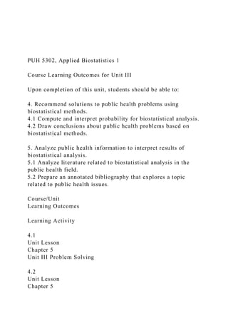 PUH 5302, Applied Biostatistics 1
Course Learning Outcomes for Unit III
Upon completion of this unit, students should be able to:
4. Recommend solutions to public health problems using
biostatistical methods.
4.1 Compute and interpret probability for biostatistical analysis.
4.2 Draw conclusions about public health problems based on
biostatistical methods.
5. Analyze public health information to interpret results of
biostatistical analysis.
5.1 Analyze literature related to biostatistical analysis in the
public health field.
5.2 Prepare an annotated bibliography that explores a topic
related to public health issues.
Course/Unit
Learning Outcomes
Learning Activity
4.1
Unit Lesson
Chapter 5
Unit III Problem Solving
4.2
Unit Lesson
Chapter 5
 