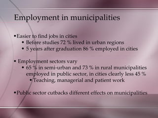 Employment in municipalities Easier to find jobs in cities Before studies 72 % lived in urban regions  5 years after graduation 86 % employed in cities Employment sectors vary 65 % in semi-urban and 73 % in rural municipalities employed in public sector, in cities clearly less 45 % Teaching, managerial and patient work Public sector cutbacks different effects on municipalities 