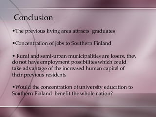 Conclusion The previous living area attracts  graduates Concentration of jobs to Southern Finland Rural and semi-urban municipalities are losers, they do not have employment possibilites which could take advantage of the increased human capital of their previous residents Would the concentration of university education to Southern Finland  benefit the whole nation? 