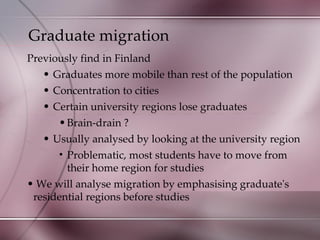 Graduate migration Previously find in Finland Graduates more mobile than rest of the population Concentration to cities Certain university regions lose graduates  Brain-drain ? Usually analysed by looking at the university region Problematic, most students have to move from their home region for studies We will analyse migration by emphasising graduate's residential regions before studies 