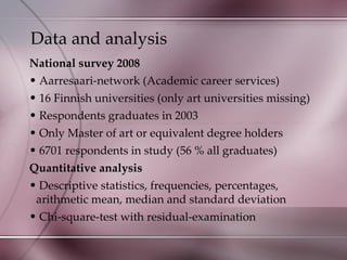 Data and analysis  National survey 2008 Aarresaari-network (Academic career services) 16 Finnish universities (only art universities missing) Respondents graduates in 2003 Only Master of art or equivalent degree holders 6701 respondents in study (56 % all graduates) Quantitative analysis Descriptive statistics, frequencies, percentages, arithmetic mean, median and standard deviation Chi-square-test with residual-examination 
