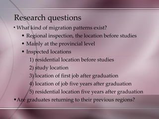 Research questions What kind of migration patterns exist? Regional inspection, the location before studies Mainly at the provincial level  Inspected locations 1) residential location before studies 2) study location 3) location of first job after graduation 4) location of job five years after graduation 5) residential location five years after graduation Are graduates returning to their previous regions? 