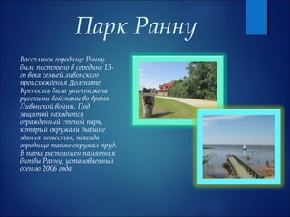 Парк Ранну
Вассальное городище Ранну
было построено в середине 13-
го века семьей ливонского
происхождения Долените.
Крепость была уничтожена
русскими войсками во время
Ливонской войны. Под
защитой находится
огражденный стеной парк,
который окружали бывшие
здания поместья, некогда
городище также окружал пруд.
В парке расположен памятник
битвы Ранну, установленный
осенью 2006 года
 