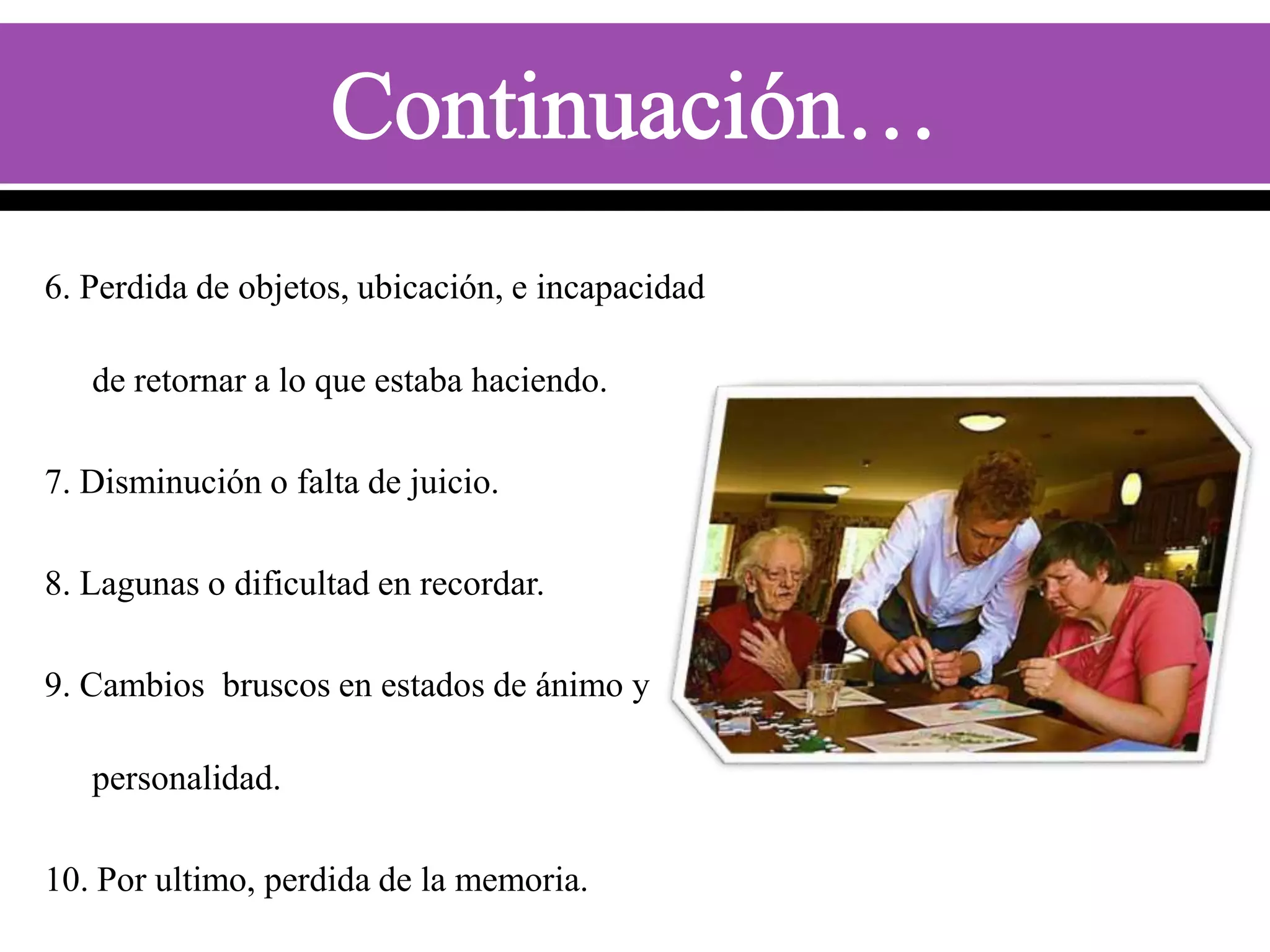 6. Perdida de objetos, ubicación, e incapacidad
de retornar a lo que estaba haciendo.
7. Disminución o falta de juicio.

8. Lagunas o dificultad en recordar.
9. Cambios bruscos en estados de ánimo y
personalidad.
10. Por ultimo, perdida de la memoria.

 