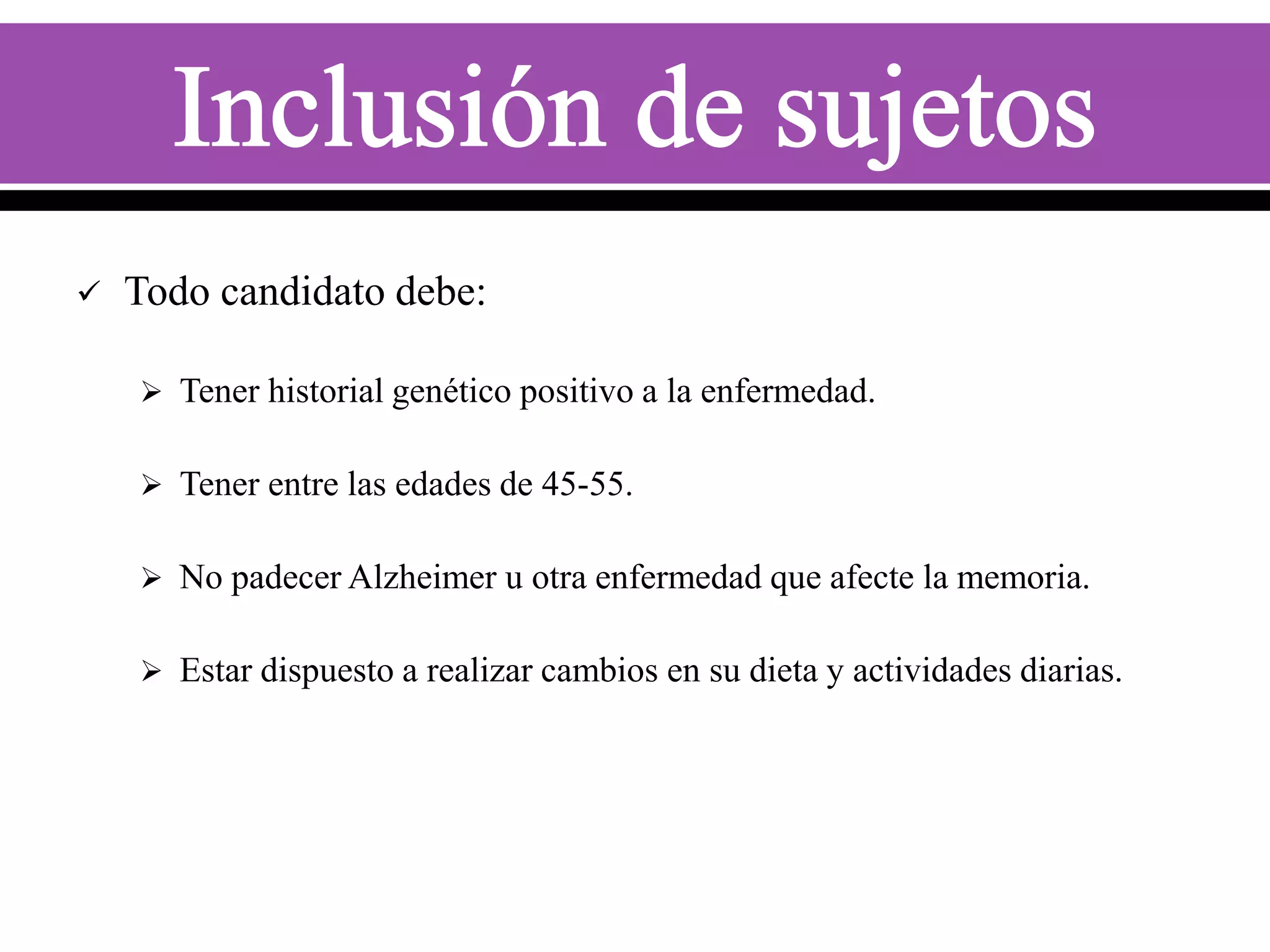 

Todo candidato debe:
 Tener historial genético positivo a la enfermedad.
 Tener entre las edades de 45-55.

 No padecer Alzheimer u otra enfermedad que afecte la memoria.
 Estar dispuesto a realizar cambios en su dieta y actividades diarias.

 
